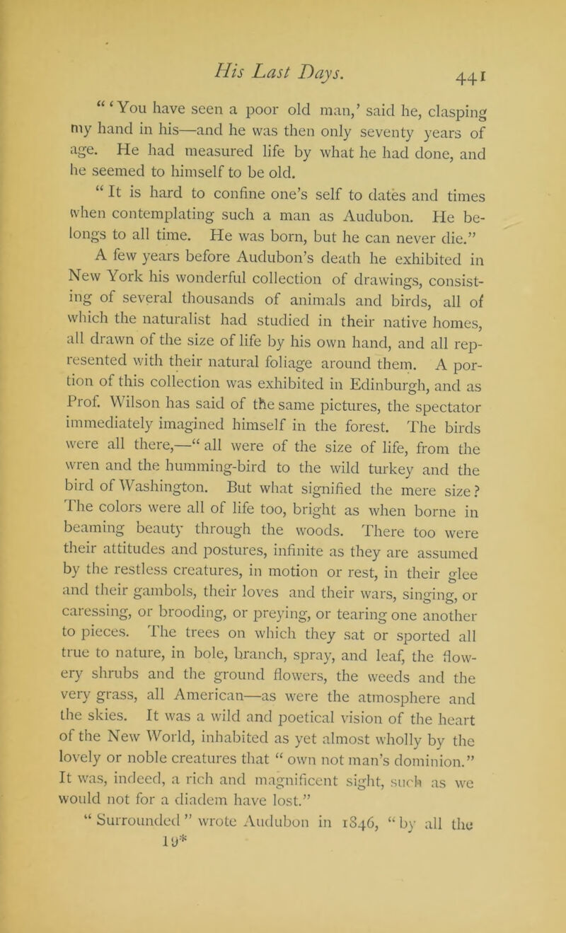 “‘You have seen a poor old man/ said he, clasping my hand in his—and he was then only seventy years of age. He had measured life by what he had done, and he seemed to himself to be old. “ It is hard to confine one’s self to dates and times when contemplating such a man as Audubon. He be- longs to all time. He was born, but he can never die.” A few years before Audubon’s death he exhibited in New York his wonderful collection of drawings, consist- ing of several thousands of animals and birds, all of which the naturalist had studied in their native homes, all drawn of the size of life by his own hand, and all rejD- lesented with theii natural foliage around them. A por- tion of this collection was e.xhibited in Edinburgh, and as Prof. W ilson has said of the same pictures, the spectator immediately imagined himself in the forest. The birds were all there,—“ all were of the size of life, from the wren and the humming-bird to the wild turkey and the bird of Washington. But what signified the mere size.? The colors were all of life too, bright as when borne in beaming beauty through the woods. There too were their attitudes and postures, infinite as they are assumed by the restless creatures, in motion or rest, in their glee and their gambols, their loves and their wars, singing, or caressing, or brooding, or preying, or tearing one another to pieces. The trees on which they sat or sported all true to nature, in bole, branch, spray, and leaf, the flow- ery shrubs and the ground flowers, the weeds and the very grass, all American—as were the atmosphere and the skies. It was a wild and poetical vision of the heart of the New World, inhabited as yet almost wholly by the lovely or noble creatures that “ own not man’s dominion.” It wa.s, indeed, a rich and magnificent sight, such as we would not for a diadem have lost.” “ Surrounded ” wrote Audubon in 1S46, “by all the I'J*