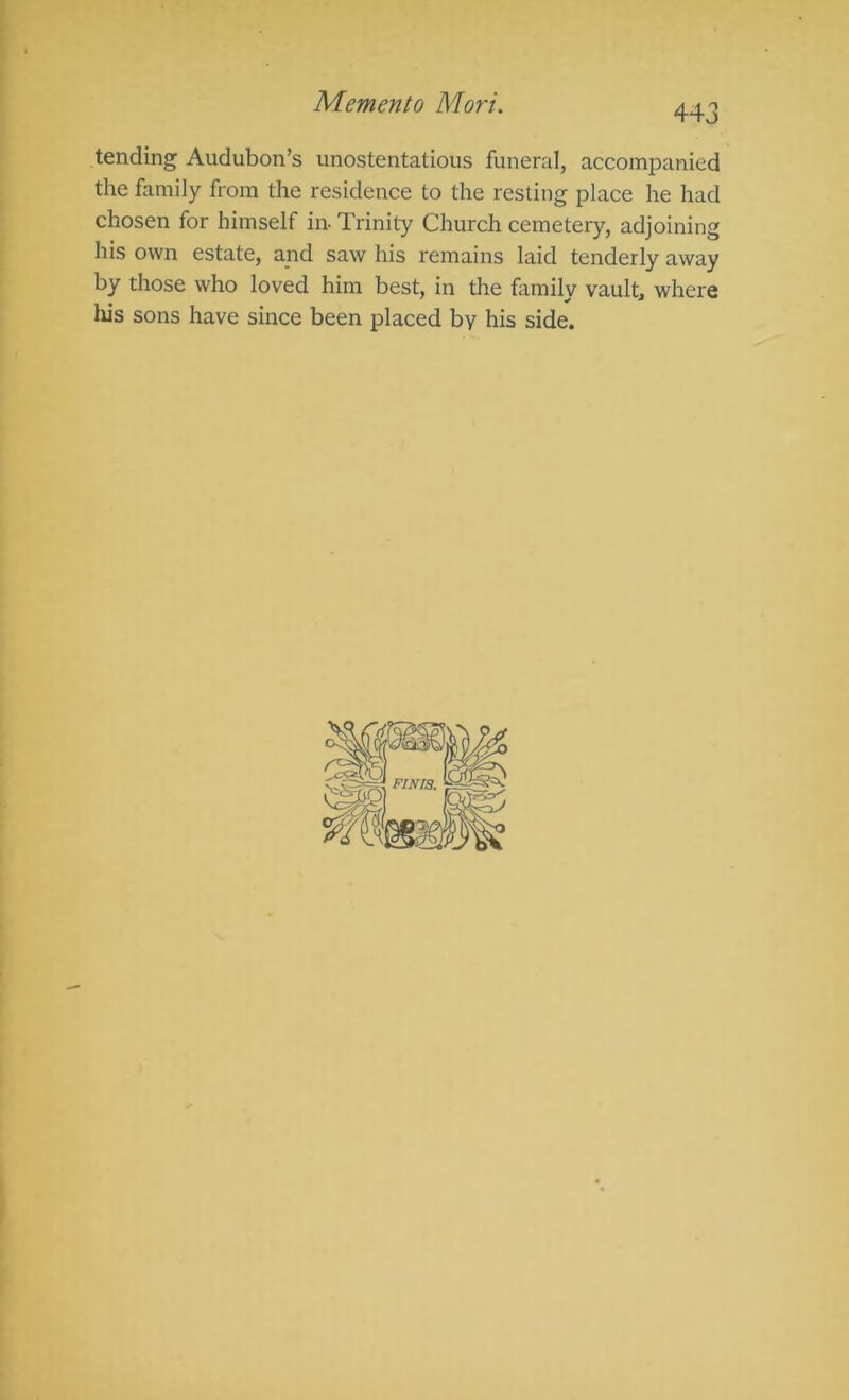 Memento Mori. 443 tending Audubon’s unostentatious funeral, accompanied the family from the residence to the resting place he had chosen for himself in Trinity Church cemetery, adjoining his own estate, and saw his remains laid tenderly away by those who loved him best, in the family vault, where liis sons have since been placed by his side. I
