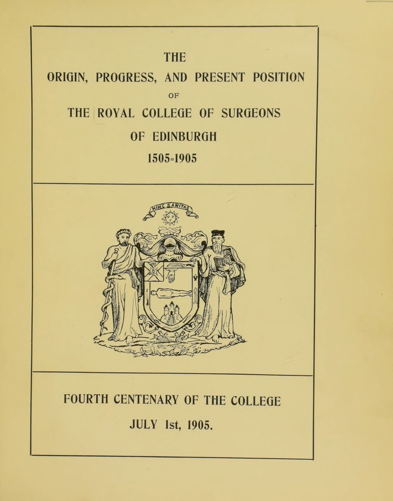 THE ORIGIN, PROGRESS, AND PRESENT POSITION OF THE ROYAL COLLEGE OF SURGEONS OF EDINBURGH 1505=1905 FOURTH CENTENARY OF THE COLLEGE JULY 1st, 1905.