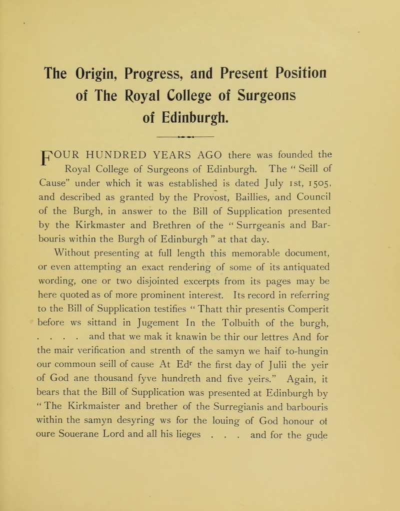 The Origin, Progress, and Present Position of The Royal College of Surgeons of Edinburgh. POUR HUNDRED YEARS AGO there was founded the Royal College of Surgeons of Edinburgh. The “ Seill of Cause” under which it was established is dated July ist, 1505, and described as granted by the Provost, Baillies, and Council of the Burgh, in answer to the Bill of Supplication presented by the Kirkmaster and Brethren of the “ Surrgeanis and Bar- bouris within the Burgh of Edinburgh ” at that day. Without presenting at full length this memorable document, or even attempting an exact rendering of some of its antiquated wording, one or two disjointed excerpts from its pages may be here quoted as of more prominent interest. Its record in referring to the Bill of Supplication testifies “ Thatt thir presentis Comperit before ws sittand in Jugement In the Tolbuith of the burgh, and that we mak it knawin be thir our lettres And for the mair verification and strenth of the samyn we haif to-hungin our commoun seill of cause At Edr the first day of Julii the yeir of God ane thousand fyve hundreth and five yeirs.” Again, it bears that the Bill of Supplication was presented at Edinburgh by “ The Kirkmaister and brether of the Surregianis and barbouris within the samyn desyring ws for the louing of God honour ot oure Souerane Lord and all his lieges . . . and for the gude