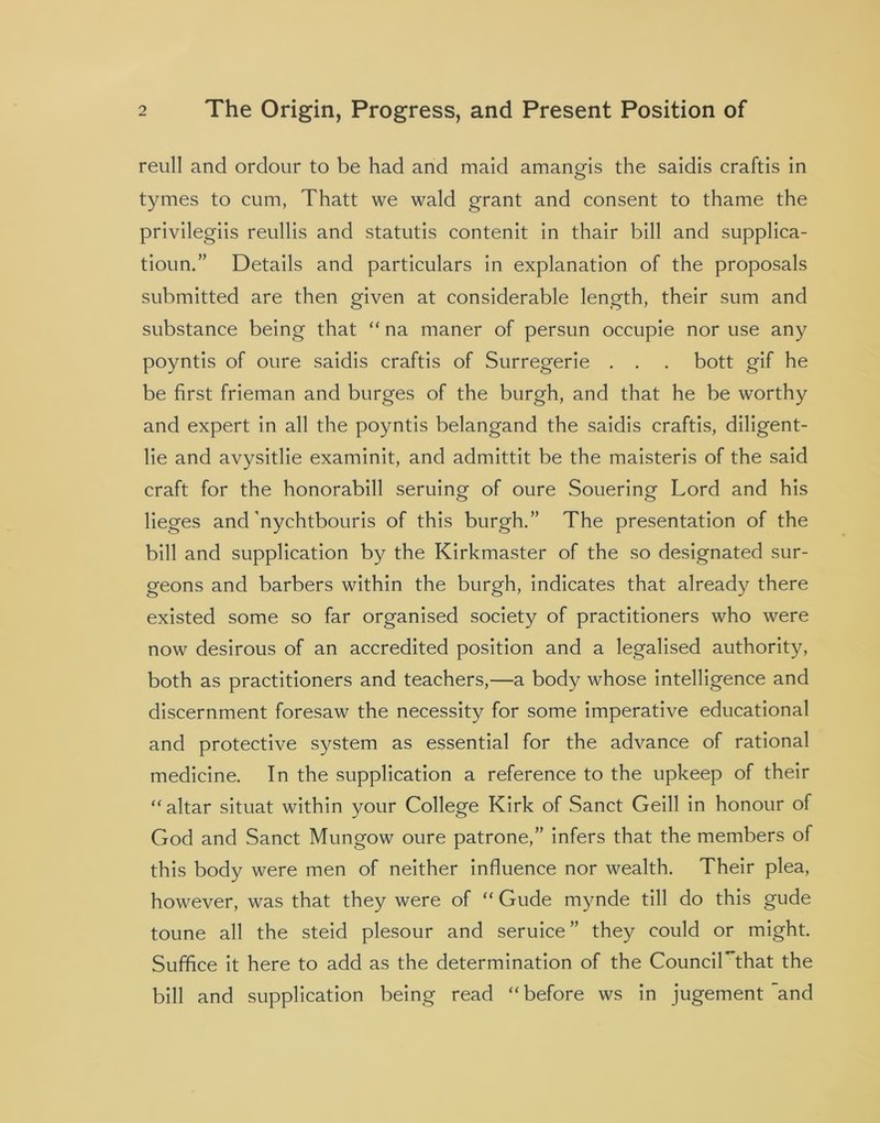reull and ordour to be had and maid amangis the saidis craftis in tymes to cum, Thatt we wald grant and consent to thame the privilegiis reullis and statutis contenit in thair bill and supplica- tioun.” Details and particulars in explanation of the proposals submitted are then given at considerable length, their sum and substance being that “ na maner of persun occupie nor use any poyntis of oure saidis craftis of Surregerie . . . bott gif he be first frieman and burges of the burgh, and that he be worthy and expert in all the poyntis belangand the saidis craftis, diligent- lie and avysitlie examinit, and admittit be the maisteris of the said craft for the honorabill seruing of oure Souering Lord and his lieges and ffiychtbouris of this burgh.” The presentation of the bill and supplication by the Kirkmaster of the so designated sur- geons and barbers within the burgh, indicates that already there existed some so far organised society of practitioners who were now desirous of an accredited position and a legalised authority, both as practitioners and teachers,—a body whose intelligence and discernment foresaw the necessity for some imperative educational and protective system as essential for the advance of rational medicine. In the supplication a reference to the upkeep of their “ altar situat within your College Kirk of Sanct Geill in honour of God and Sanct Mungow oure patrone,” infers that the members of this body were men of neither influence nor wealth. Their plea, however, was that they were of “ Gude mynde till do this gude toune all the steid plesour and seruice ” they could or might. Suffice it here to add as the determination of the CounciKthat the bill and supplication being read “before ws in jugement and