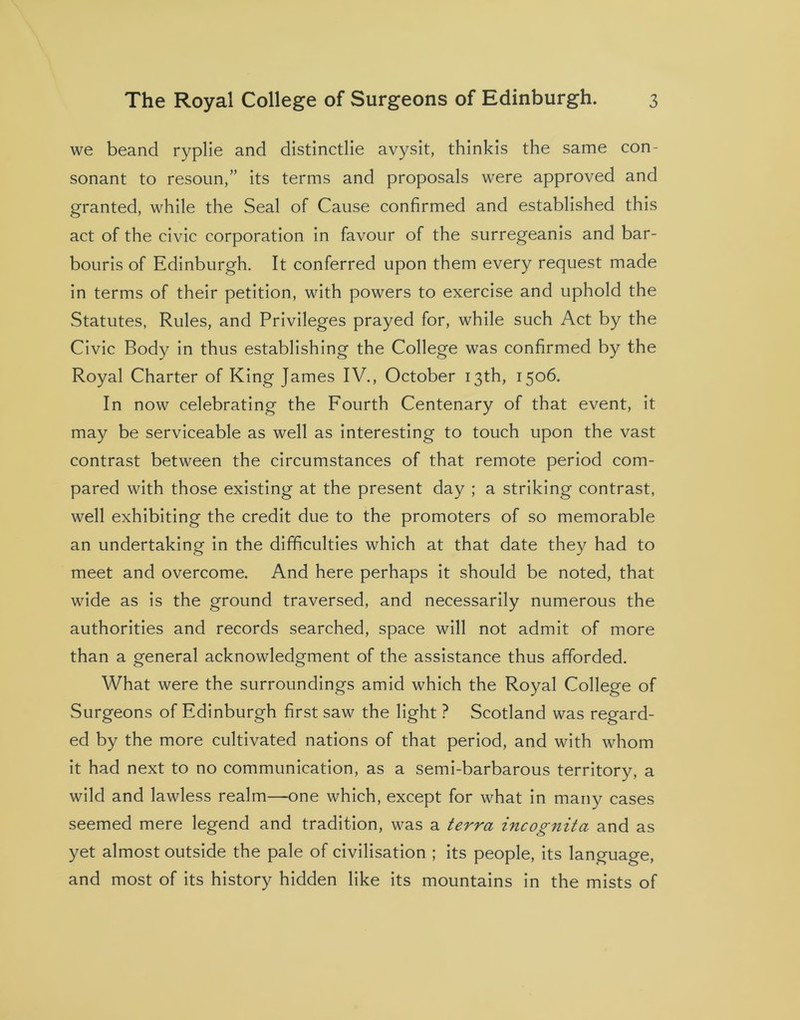 we beand ryplie and distinctlie avysit, thinkis the same con- sonant to resoun,” its terms and proposals were approved and granted, while the Seal of Cause confirmed and established this act of the civic corporation in favour of the surregeanis and bar- bouris of Edinburgh. It conferred upon them every request made in terms of their petition, with powers to exercise and uphold the Statutes, Rules, and Privileges prayed for, while such Act by the Civic Body in thus establishing the College was confirmed by the Royal Charter of King James IV., October 13th, 1506. In now celebrating the Fourth Centenary of that event, it may be serviceable as well as interesting to touch upon the vast contrast between the circumstances of that remote period com- pared with those existing at the present day ; a striking contrast, well exhibiting the credit due to the promoters of so memorable an undertaking in the difficulties which at that date they had to meet and overcome. And here perhaps it should be noted, that wide as is the ground traversed, and necessarily numerous the authorities and records searched, space will not admit of more than a general acknowledgment of the assistance thus afforded. What were the surroundings amid which the Royal College of Surgeons of Edinburgh first saw the light ? Scotland was regard- ed by the more cultivated nations of that period, and with whom it had next to no communication, as a semi-barbarous territory, a wild and lawless realm—one which, except for what in many cases seemed mere legend and tradition, was a terra incognita and as yet almost outside the pale of civilisation ; its people, its language, and most of its history hidden like its mountains in the mists of