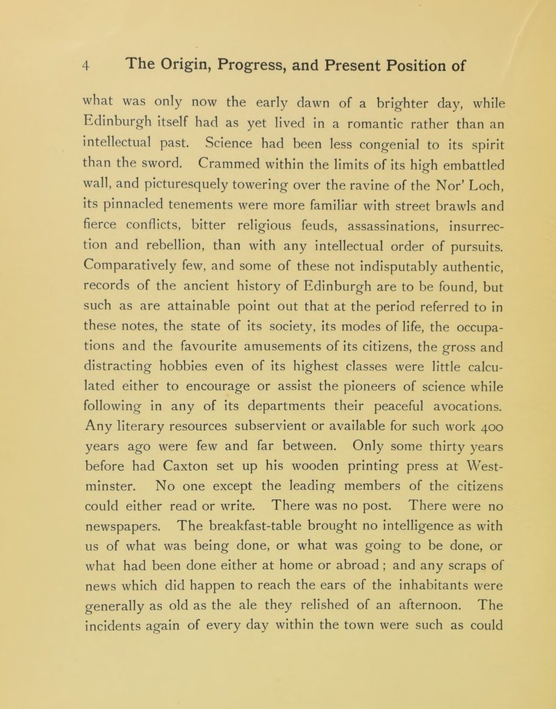 what was only now the early dawn of a brighter day, while Edinburgh itself had as yet lived in a romantic rather than an intellectual past. Science had been less congenial to its spirit than the sword. Crammed within the limits of its high embattled wall, and picturesquely towering over the ravine of the Nor’ Loch, its pinnacled tenements were more familiar with street brawls and fierce conflicts, bitter religious feuds, assassinations, insurrec- tion and rebellion, than with any intellectual order of pursuits. Comparatively few, and some of these not indisputably authentic, records of the ancient history of Edinburgh are to be found, but such as are attainable point out that at the period referred to in these notes, the state of its society, its modes of life, the occupa- tions and the favourite amusements of its citizens, the gross and distracting hobbies even of its highest classes were little calcu- lated either to encourage or assist the pioneers of science while following in any of its departments their peaceful avocations. Any literary resources subservient or available for such work 400 years ago were few and far between. Only some thirty years before had Caxton set up his wooden printing press at West- minster. No one except the leading members of the citizens could either read or write. There was no post. There were no newspapers. The breakfast-table brought no intelligence as with us of what was being done, or what was going to be done, or what had been done either at home or abroad ; and any scraps of news which did happen to reach the ears of the inhabitants were generally as old as the ale they relished of an afternoon. The incidents again of every day within the town were such as could