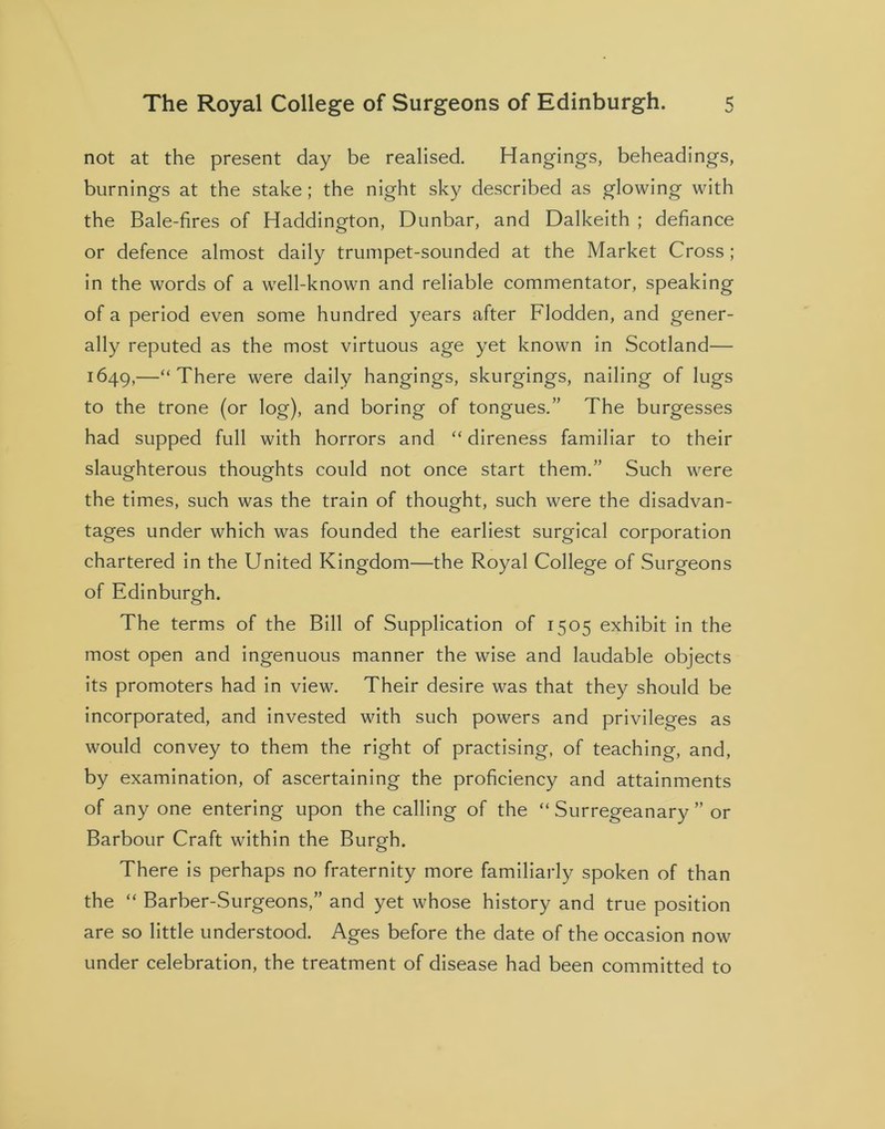not at the present day be realised. Hangings, beheadings, burnings at the stake; the night sky described as glowing with the Bale-fires of Haddington, Dunbar, and Dalkeith ; defiance or defence almost daily trumpet-sounded at the Market Cross ; in the words of a well-known and reliable commentator, speaking of a period even some hundred years after Flodden, and gener- ally reputed as the most virtuous age yet known in Scotland— 1649,—“There were daily hangings, skurgings, nailing of lugs to the trone (or log), and boring of tongues.” The burgesses had supped full with horrors and “ direness familiar to their slaughterous thoughts could not once start them.” Such were the times, such was the train of thought, such were the disadvan- tages under which was founded the earliest surgical corporation chartered in the United Kingdom—the Royal College of Surgeons of Edinburgh. The terms of the Bill of Supplication of 1505 exhibit in the most open and ingenuous manner the wise and laudable objects its promoters had in view. Their desire was that they should be incorporated, and invested with such powers and privileges as would convey to them the right of practising, of teaching, and, by examination, of ascertaining the proficiency and attainments of any one entering upon the calling of the “ Surregeanary ” or Barbour Craft within the Burgh. There is perhaps no fraternity more familiarly spoken of than the “ Barber-Surgeons,” and yet whose history and true position are so little understood. Ages before the date of the occasion now under celebration, the treatment of disease had been committed to