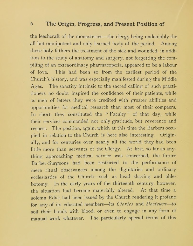 the leechcraft of the monasteries—the clergy being undeniably the all but omnipotent and only learned body of the period. Among these holy fathers the treatment of the sick and wounded, in addi- tion to the study of anatomy and surgery, not forgetting the com- piling of an extraordinary pharmacopoeia, appeared to be a labour of love. This had been so from the earliest period of the Church’s history, and was especially manifested during the Middle Ages. The sanctity intrinsic to the sacred calling of such practi- tioners no doubt inspired the confidence of their patients, while as men of letters they were credited with greater abilities and opportunities for medical research than most of their compeers. In short, they constituted the “ Faculty ” of that day, while their services commanded not only gratitude, but reverence and respect. The position, again, which at this time the Barbers occu- pied in relation to the Church is here also interesting. Origin- ally, and for centuries over nearly all the world, they had been little more than servants of the Clergy. At first, so far as any- thing approaching medical service was concerned, the future Barber-Surgeons had been restricted to the performance of mere ritual observances among the dignitaries and ordinary ecclesiastics of the Church—such as head shaving and phle- botomy. In the early years of the thirteenth century, however, the situation had become materially altered. At that time a solemn Edict had been issued by the Church rendering it profane for any of its educated members—its Clerics and Docteurs—to soil their hands with blood, or even to engage in any form of manual work whatever. The particularly special terms of this