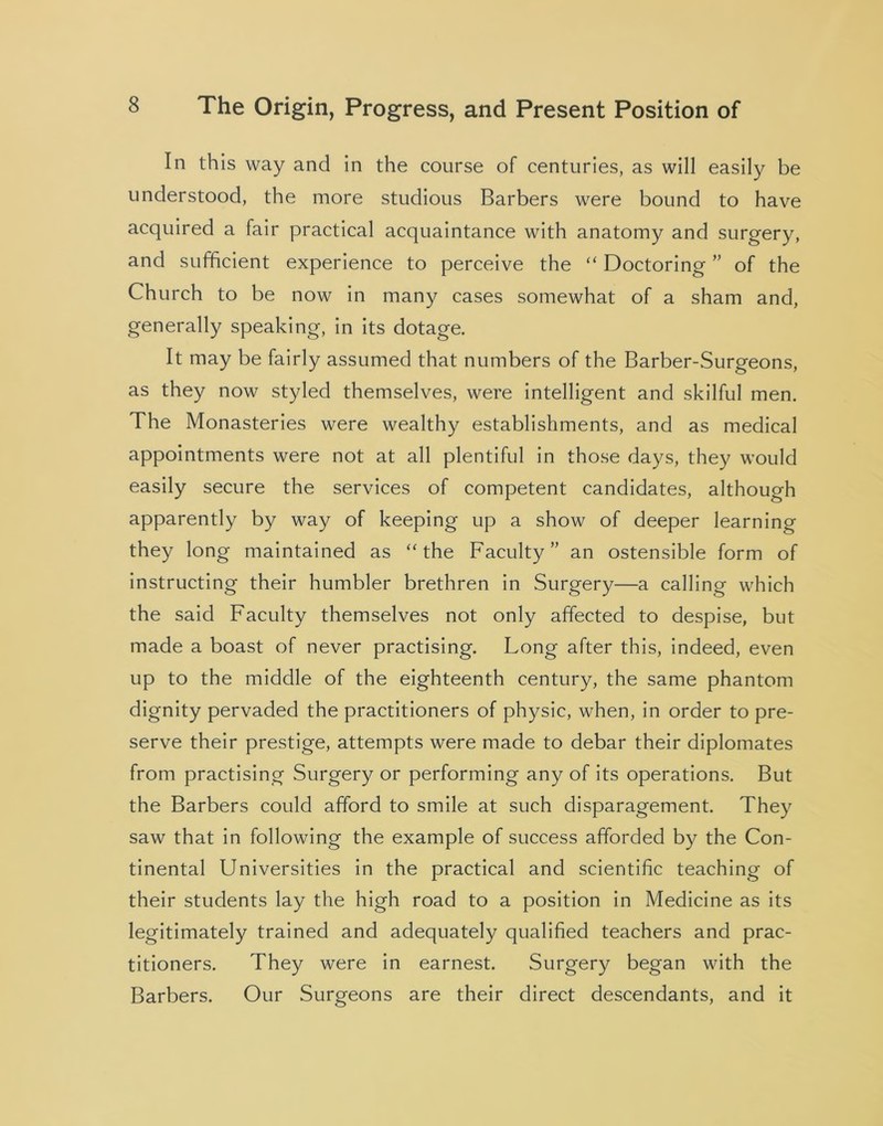 In this way and in the course of centuries, as will easily be understood, the more studious Barbers were bound to have acquired a fair practical acquaintance with anatomy and surgery, and sufficient experience to perceive the “ Doctoring ” of the Church to be now in many cases somewhat of a sham and, generally speaking, in its dotage. It may be fairly assumed that numbers of the Barber-Surgeons, as they now styled themselves, were intelligent and skilful men. The Monasteries were wealthy establishments, and as medical appointments were not at all plentiful in those days, they would easily secure the services of competent candidates, although apparently by way of keeping up a show of deeper learning they long maintained as “the Faculty” an ostensible form of instructing their humbler brethren in Surgery—a calling which the said Faculty themselves not only affected to despise, but made a boast of never practising. Long after this, indeed, even up to the middle of the eighteenth century, the same phantom dignity pervaded the practitioners of physic, when, in order to pre- serve their prestige, attempts were made to debar their diplomates from practising Surgery or performing any of its operations. But the Barbers could afford to smile at such disparagement. They saw that in following the example of success afforded by the Con- tinental Universities in the practical and scientific teaching of their students lay the high road to a position in Medicine as its legitimately trained and adequately qualified teachers and prac- titioners. They were in earnest. Surgery began with the Barbers. Our Surgeons are their direct descendants, and it