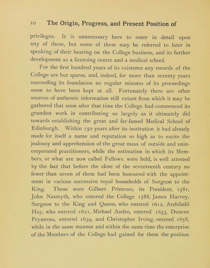 privileges. It is unnecessary here to enter in detail upon any of these, but some of them may be referred to later in speaking of their bearing on the College business, and its further development as a licensing centre and a medical school. bor the first hundred years of its existence any records of the College are but sparse, and, indeed, for more than seventy years succeeding its foundation no regular minutes of its proceedings seem to have been kept at all. Fortunately there are other sources of authentic information still extant from which it may be gathered that soon after that time the College had commenced its grandest work in contributing so largely as it ultimately did towards establishing the great and far-famed Medical School of Edinburgh. Within 150 years after its institution it had already made for itself a name and reputation so high as to excite the jealousy and apprehension of the great mass of outside and unin- corporated practitioners, while the estimation in which its Mem- bers, or what are now called Fellows, were held, is well attested by the fact that before the close of the seventeenth century no fewer than seven of them had been honoured with the appoint- ment in various successive royal households of Surgeon to the King. These were Gilbert Primross, its President, 1581, John Nasmyth, who entered the College 1588, James Harvey, Surgeon to the King and Queen, who entered 1612, Archibald Hay, who entered 1621, Michael Andro, entered 1633, Duncan Prymross, entered 1639, and Christopher Irving, entered 1658, while in the same manner and within the same time the enterprise of the Members of the College had gained for them the position