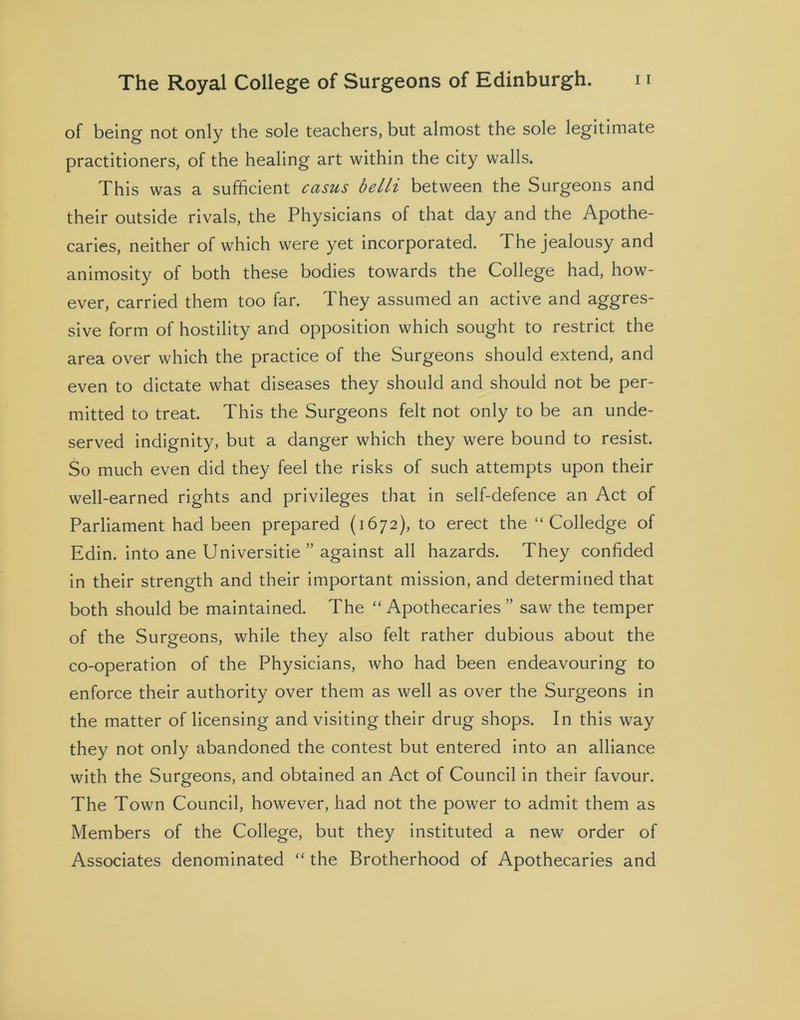 of being not only the sole teachers, but almost the sole legitimate practitioners, of the healing art within the city walls. This was a sufficient casus belli between the Surgeons and their outside rivals, the Physicians of that day and the Apothe- caries, neither of which were yet incorporated. The jealousy and animosity of both these bodies towards the College had, how- ever, carried them too far. They assumed an active and aggres- sive form of hostility and opposition which sought to restrict the area over which the practice of the Surgeons should extend, and even to dictate what diseases they should and should not be per- mitted to treat. This the Surgeons felt not only to be an unde- served indignity, but a danger which they were bound to resist. So much even did they feel the risks of such attempts upon their well-earned rights and privileges that in self-defence an Act of Parliament had been prepared (1672), to erect the “ Colledge of Edin. into ane Universitie ” against all hazards. They confided in their strength and their important mission, and determined that both should be maintained. The “Apothecaries ” saw the temper of the Surgeons, while they also felt rather dubious about the co-operation of the Physicians, who had been endeavouring to enforce their authority over them as well as over the Surgeons in the matter of licensing and visiting their drug shops. In this way they not only abandoned the contest but entered into an alliance with the Surgeons, and obtained an Act of Council in their favour. The Town Council, however, had not the power to admit them as Members of the College, but they instituted a new order of Associates denominated “ the Brotherhood of Apothecaries and