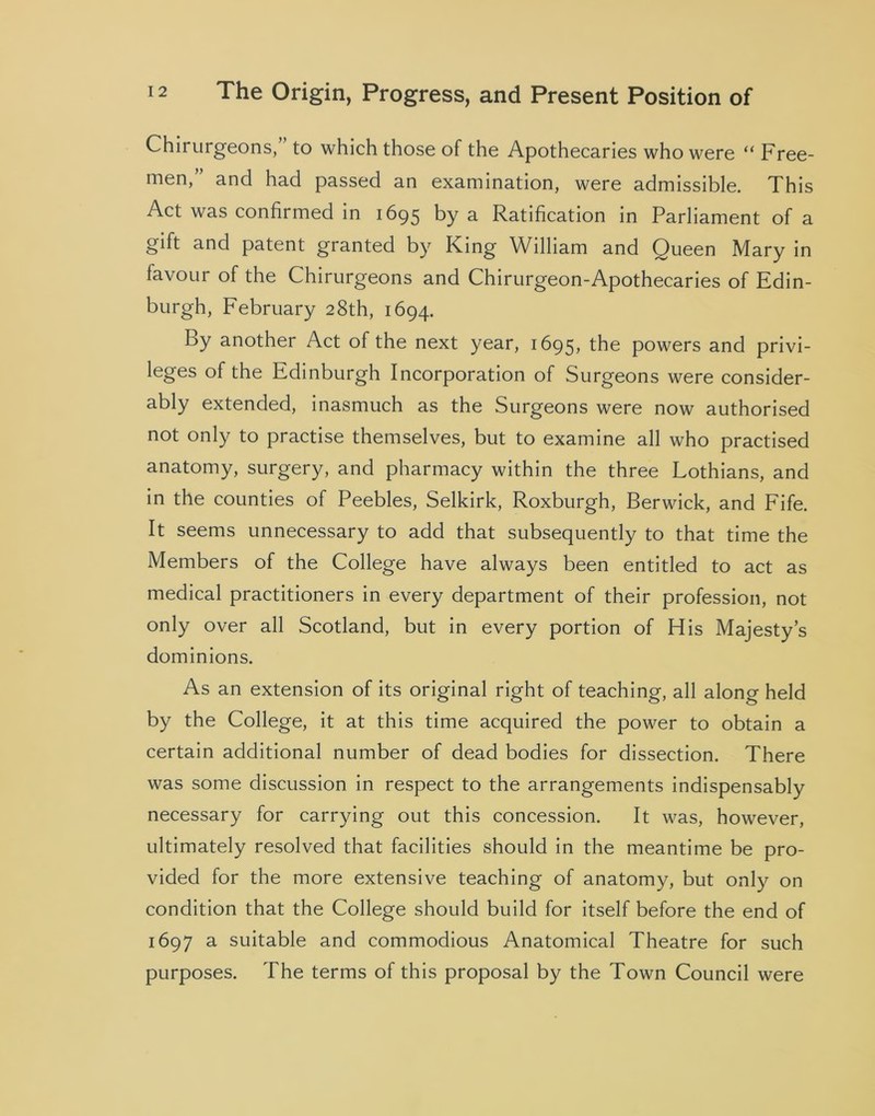 Chirurgeons, to which those of the Apothecaries who were “ Free- men, and had passed an examination, were admissible. This Act was confirmed in 1695 by a Ratification in Parliament of a gift and patent granted by King William and Queen Mary in favour of the Chirurgeons and Chirurgeon-Apothecaries of Edin- burgh, February 28th, 1694. By another Act of the next year, 1695, the powers and privi- leges of the Edinburgh Incorporation of Surgeons were consider- ably extended, inasmuch as the Surgeons were now authorised not only to practise themselves, but to examine all who practised anatomy, surgery, and pharmacy within the three Lothians, and in the counties of Peebles, Selkirk, Roxburgh, Berwick, and Fife. It seems unnecessary to add that subsequently to that time the Members of the College have always been entitled to act as medical practitioners in every department of their profession, not only over all Scotland, but in every portion of His Majesty’s dominions. As an extension of its original right of teaching, all along held by the College, it at this time acquired the power to obtain a certain additional number of dead bodies for dissection. There was some discussion in respect to the arrangements indispensably necessary for carrying out this concession. It was, however, ultimately resolved that facilities should in the meantime be pro- vided for the more extensive teaching of anatomy, but only on condition that the College should build for itself before the end of 1697 a suitable and commodious Anatomical Theatre for such purposes. The terms of this proposal by the Town Council were