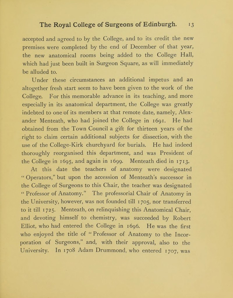 accepted and agreed to by the College, and to its credit the new premises were completed by the end of December of that year, the new anatomical rooms being added to the College Hall, which had just been built in Surgeon Square, as will immediately be alluded to. Under these circumstances an additional impetus and an altogether fresh start seem to have been given to the work of the College. For this memorable advance in its teaching, and more especially in its anatomical department, the College was greatly indebted to one of its members at that remote date, namely, Alex- ander Menteath, who had joined the College in 1691. He had obtained from the Town Council a gift for thirteen years of the right to claim certain additional subjects for dissection, with the use of the College-Kirk churchyard for burials. He had indeed thoroughly reorganised this department, and was President of the College in 1695, and again in 1699. Menteath died in 1713. At this date the teachers of anatomy were designated “ Operators,” but upon the accession of Menteath’s successor in the College of Surgeons to this Chair, the teacher was designated “ Professor of Anatomy.” The professorial Chair of Anatomy in the University, however, was not founded till 1705, nor transferred to it till 1725. Menteath, on relinquishing this Anatomical Chair, and devoting himself to chemistry, was succeeded by Robert Elliot, who had entered the College in 1696. He was the first who enjoyed the title of “Professor of Anatomy to the Incor- poration of Surgeons,” and, with their approval, also to the University. In 1708 Adam Drummond, who entered 1707, was