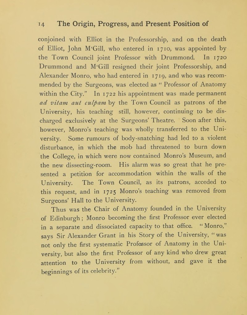 conjoined with Elliot in the Professorship, and on the death of Elliot, John M‘Gill, who entered in 1710, was appointed by the Town Council joint Professor with Drummond. In 1720 Drummond and M'Gill resigned their joint Professorship, and Alexander Monro, who had entered in 1719, and who was recom- mended by the Surgeons, was elected as “ Professor of Anatomy within the City.” In 1722 his appointment was made permanent ad vitam aut culpam by the Town Council as patrons of the University, his teaching still, however, continuing to be dis- charged exclusively at the Surgeons’ Theatre. Soon after this, however, Monro’s teaching was wholly transferred to the Uni- versity. Some rumours of body-snatching had led to a violent disturbance, in which the mob had threatened to burn down the College, in which were now contained Monro’s Museum, and the new dissecting-room. His alarm was so great that he pre- sented a petition for accommodation within the walls of the University. The Town Council, as its patrons, acceded to this request, and in 1725 Monro’s teaching was removed from Surgeons’ Hall to the University. Thus was the Chair of Anatomy founded in the University of Edinburgh ; Monro becoming the first Professor ever elected in a separate and dissociated capacity to that office. “ Monro,” says Sir Alexander Grant in his Story of the University, “was not only the first systematic Professor of Anatomy in the Uni- versity, but also the first Professor of any kind who drew great attention to the University from without, and gave it the beginnings of its celebrity.