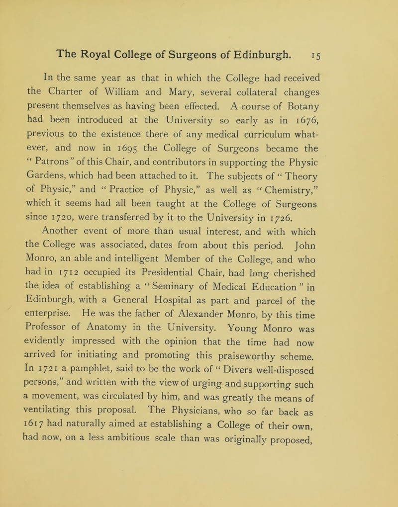 In the same year as that in which the College had received the Charter of William and Mary, several collateral changes present themselves as having been effected. A course of Botany had been introduced at the University so early as in 1676, previous to the existence there of any medical curriculum what- ever, and now in 1695 College of Surgeons became the “ Patrons ” of this Chair, and contributors in supporting the Physic Gardens, which had been attached to it. The subjects of “ Theory of Physic,” and “ Practice of Physic,” as well as “ Chemistry,” which it seems had all been taught at the College of Surgeons since 1720, were transferred by it to the University in 1726. Another event of more than usual interest, and with which the College was associated, dates from about this period. John Monro, an able and intelligent Member of the College, and who had in 1712 occupied its Presidential Chair, had long cherished the idea of establishing a  Seminary of Medical Education ” in Edinburgh, with a General Hospital as part and parcel of the enterprise. He was the father of Alexander Monro, by this time Professor of Anatomy in the University. Young Monro was evidently impressed with the opinion that the time had now arrived for initiating and promoting this praiseworthy scheme. In 1721 a pamphlet, said to be the work of “ Divers well-disposed persons,” and written with the view of urging and supporting such a movement, was circulated by him, and was greatly the means of ventilating this proposal. The Physicians, who so far back as 1617 had naturally aimed at establishing a College of their own, had now, on a less ambitious scale than was originally proposed,