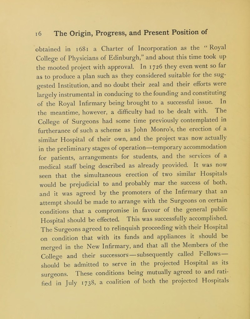 obtained in 1681 a Charter of Incorporation as the “ Royal College of Physicians of Edinburgh,” and about this time took up the mooted project with approval. In 1726 they even went so far as to produce a plan such as they considered suitable for the sug- gested Institution, and no doubt their zeal and their efforts were largely instrumental in conducing to the founding and constituting of the Royal Infirmary being brought to a successful issue. In the meantime, however, a difficulty had to be dealt with. The College of Surgeons had some time previously contemplated in furtherance of such a scheme as John Monro s, the erection of a similar Hospital of their own, and the project was now actually in the preliminary stages of operation—temporary accommodation for patients, arrangements for students, and the services of a medical staff being described as already provided. It was now seen that the simultaneous erection of two similar Hospitals would be prejudicial to and probably mar the success of both, and it was agreed by the promoters of the Infirmary that an attempt should be made to arrange with the Surgeons on certain conditions that a compromise in favour of the general public Hospital should be effected. This was successfully accomplished. The Surgeons agreed to relinquish proceeding with their Hospital on condition that with its funds and appliances it should be merged in the New Infirmary, and that all the Members of the College and their successors —subsequently called Fellows — should be admitted to serve in the projected Hospital as its surgeons. These conditions being mutually agreed to and rati- fied in July 1738, a coalition of both the projected Hospitals