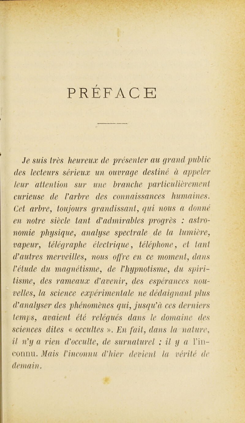 PRÉFACE I i i Je suis très heureux de présenter aie grand public des lecteurs sérieux un ouvrage destiné à appeler leur attention sur une branche particulièrement curieuse de Varbre des connaissances humaines. Cet arbre, toujours grandissant, qui nous a donné en notre siècle tant d9admirables progrès : astro- nomie physique, analyse spectrale de la lumière, vapeur, télégraphe électrique, téléphone, et tant d’autres merveilles, nous offre en ce moment, dans l’étude du magnétisme, de Vhypnotisme, du spiri- tisme, des rameaux d’avenir, des espérances nou- velles, la science expérimentale ne dédaignant plus d’analyser des phénomènes qui, jusqu’à ces derniers temps, avaient été relégués dans le domaine des sciences dites « occultes ». En fait, dans la nature, il n’y a rien d’occulte, de surnaturel : il y a l’in- connu. Mais l’inconnu d’hier devient la vérité de demain.