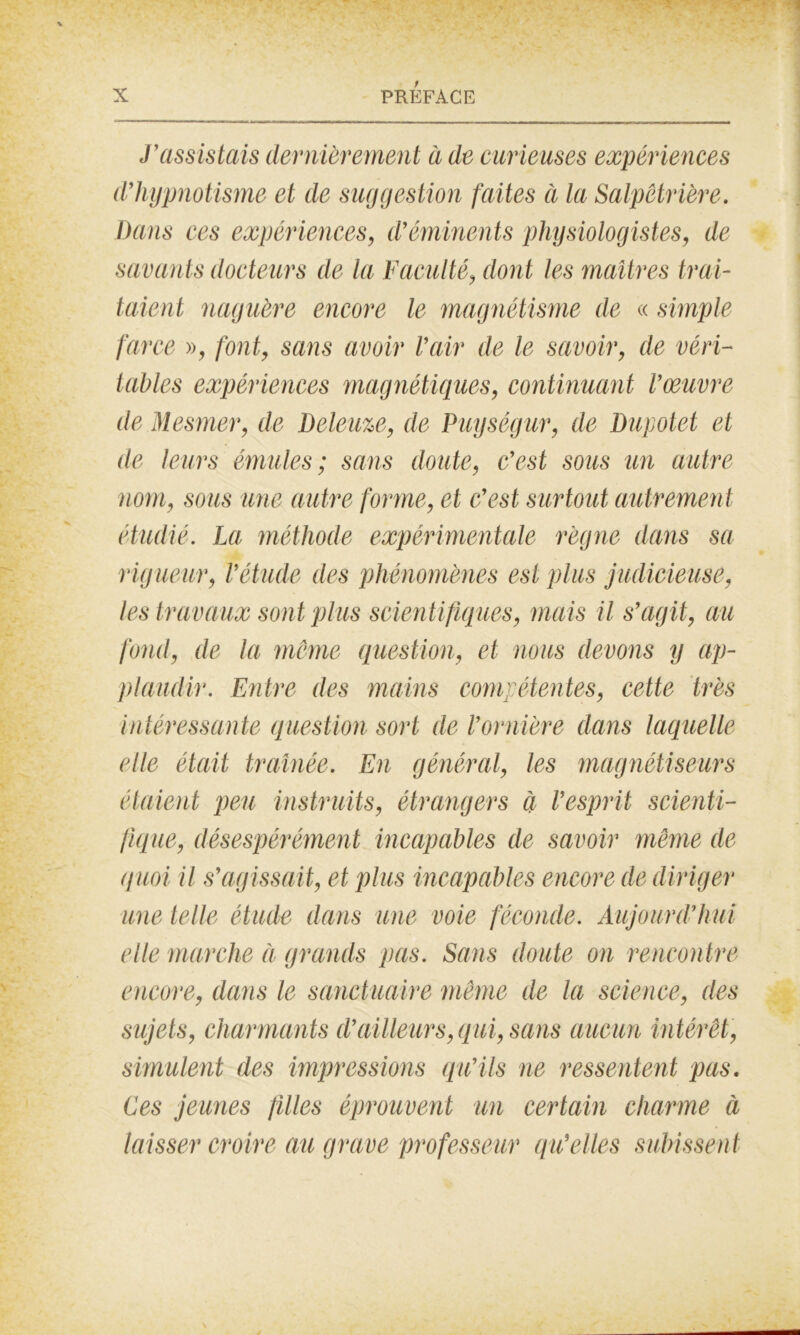 J’assistais dernièrement à de curieuses expériences d’hypnotisme et de suggestion faites à la Salpêtrière. Dans ces expériences, d’éminents physiologistes, de savants docteurs de la Faculté, dont les maîtres trai- taient naguère encore le magnétisme de « simple farce », font, sans avoir l’air de le savoir, de véri- tables expériences magnétiques, continuant l’œuvre de Mesmer, de Deleuze, de Puységur, de Dupotet et de leurs émules; sans doute, c’est sous un autre nom, sous une autre forme, et c’est surtout autrement étudié. La méthode expérimentale règne dans sa rigueur, l’étude des phénomènes est plus judicieuse, les travaux sont plus scientifiques, mais il s’agit, au fond, de la meme question, et nous devons y ap- plaudir. Entre des mains compétentes, cette très intéressante question sort de l’ornière dans laquelle elle était traînée. En général, les magnétiseurs étaient peu instruits, étrangers à l’esprit scienti- fique, désespérément incapables de savoir même de quoi il s’agissait, et plus incapables encore de diriger une telle étude dans une voie féconde. Aujourd’hui elle marche à grands pas. Sans doute on rencontre encore, dans le sanctuaire même de la science, des sujets, charmants d’ailleurs, qui, sans aucun intérêt, simulent des impressions qu’ils ne ressentent pas. Ces jeunes filles éprouvent un certain charme à laisser croire au grave professeur qu’elles subissent