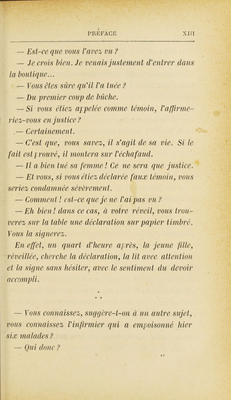 — Est-ce que vous l'avez vu ? — Je crois bien. Je venais justement (rentrer dans la boutique... — Vous êtes sûre qu’il l’a tuée ? — Du premier coup de bûche. — Si vous étiez appelée comme témoin, l’affirme- riez-vous en justice ? — Certainement. — C’est que, vous savez, il s’agit de sa vie. Si le fait est prouvé, il montera sur l’échafaud. — Il a bien tué sa femme ! Ce ne sera que justice. — Et vous, si vous étiez déclarée faux témoin, vous seriez condamnée sévèremen t . — Comment ! est-ce que je ne l’ai pas vu ? — Eh bien! dans ce cas, ci votre réveil, vous trou- verez sur la table une déclaration sur papier timbré. Vous la signerez. En effet, un quart d’heure après, la jeune fille, réveillée, cherche la déclaration, la lit avec attention et la signe sans hésiter, avec le sentiment du devoir accompli. * ■¥• * — Vous connaissez, suggère-t-on à un autre sujet, vous connaissez l’infirmier qui a empoisonné hier six malades ? — Qui donc ?