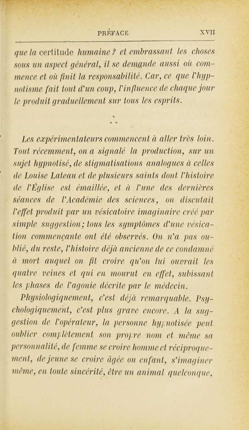 - - • • PRÉFACE XVII que la certitude humaine ? et embrassant les choses sous un aspect général, il se demande aussi où com- mence et où finit la responsabilité. Car, ce que Vhyp- notisme fait tout d’un coup, l’influence de chaque jour le produit graduellement sur tous les esprits. * Les expérimentateurs commencen t à aller très loin. Tout récemment, on a signalé la production, sur un sujet hypnotisé, de stigmatisations analogues à celles de Louise Laie au et de plusieurs saints dont l’histoire de l’Église est émaillée, et à l’une des dernières séances de T Académie des sciences, on discutait l’effet produit par un vésicatoire imaginaire créé par simple suggestion; tous les symptômes d’une vésica- tion commençante ont été observés. On n’a pas ou- blié, du reste, l’histoire déjà ancienne de ce condamné à mort auquel on fit croire qu’on lui ouvrait les quatre veines et qui en mourut en effet, subissant les phases de l’agonie décrite par le médecin. Physiologiquement, c’est déjà remarquable. Psy- chologiquement, c’est plus grave encore. A la sug- gestion de l’opérateur, la personne hypnotisée peut oublier complètement son propre nom et même sa personnalité, de femme se croire homme et réciproque- ment, de jeune se croire figée ou en fant, s’imag iner même, en toute sincérité, être un animal quelconque,