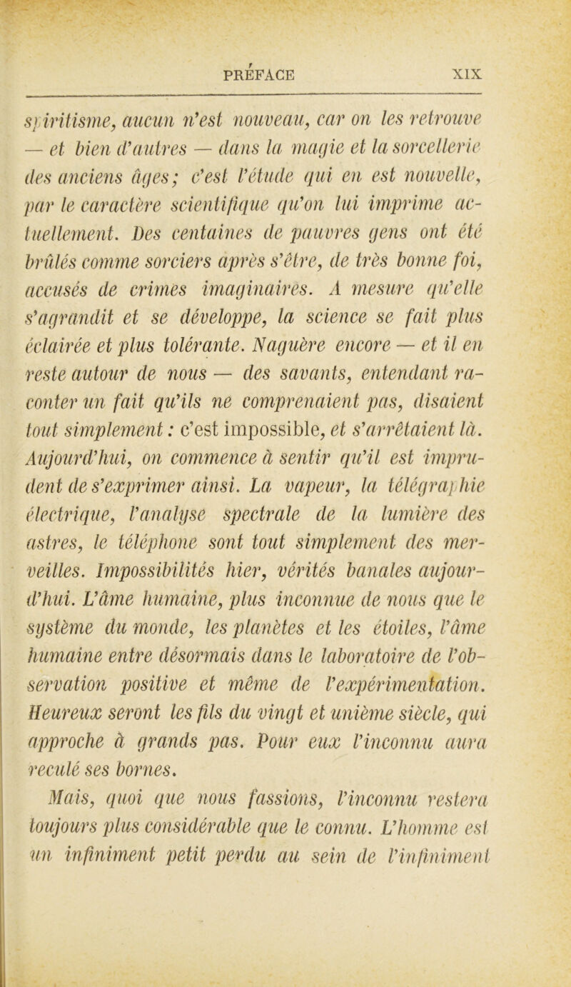 spiritisme, aucun ?i’est nouveau, car on les retrouve — et bien d’autres — dans la magie et la sorcellerie des anciens âges; c'est l’étude qui en est nouvelle, par le caractère scientifique qu’on lui imprime ac- tuellement. Des centaines de pauvres gens ont été brûlés comme sorciers après s’être, de très bonne foi, accusés de crimes imaginaires. A mesure qu’elle s’agrandit et se développe, la science se fait plus éclairée et plus tolérante. Naguère encore — et il en reste autour de nous — des savants, entendant ra- conter un fait qu’ils ne comprenaient pas, disaient tout simplement : c’est impossible, et s’arrêtaient là. Aujourd’hui, on commence à sentir qu’il est impru- dent de s’exprimer ainsi. La vapeur, la télégraphie électrique, l'analyse spectrale de la lumière des astres, le téléphone sont tout simplement des mer- veilles. Impossibilités hier, vérités banales aujour- d’hui. L’âme humaine, plus inconnue de nous que le système du monde, les planètes et les étoiles, l’âme humaine entre désormais dans le laboratoire de l’ob- servation positive et même de l’expérimentation. Heureux seront les fils du vingt et unième siècle, qui approche à grands pas. Pour eux l’inconnu aura reculé ses bornes. Mais, quoi que nous fassions, l’inconnu restera toujours plus considérable que le connu. L’homme est un infiniment petit perdu au sein de l’infiniment