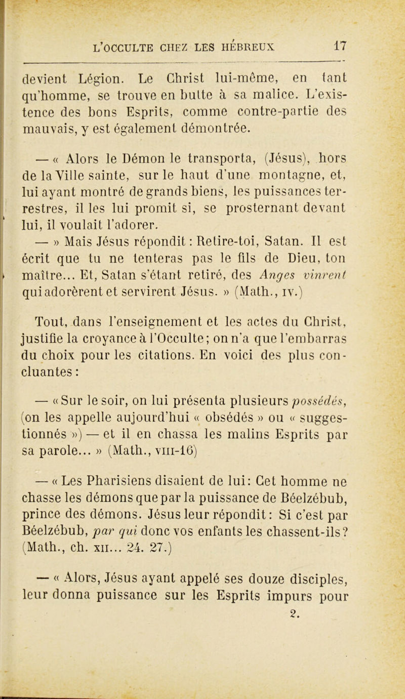 devient Légion. Le Christ lui-même, en tant qu’homme, se trouve en bulte à sa malice. L’exis- tence des bons Esprits, comme contre-partie des mauvais, y est également démontrée. — « Alors le Démon le transporta, (Jésus), hors de la Ville sainte, sur le haut d’une montagne, et, lui ayant montré de grands biens, les puissances ter- restres, il les lui promit si, se prosternant devant lui, il voulait l’adorer. — » Mais Jésus répondit : Retire-toi, Satan. Il est écrit que tu ne tenteras pas le fils de Dieu, ton maître... Et, Satan s’étant retiré, des Anges vinrent qui adorèrent et servirent Jésus. » (Math., iv.) Tout, dans l’enseignement et les actes du Christ, justifie la croyance à l’Occulte ; on n’a que l’embarras du choix pour les citations. En voici des plus con- cluantes : — « Sur le soir, on lui présenta plusieurs possédés, (on les appelle aujourd’hui « obsédés » ou « sugges- tionnés ») — et il en chassa les malins Esprits par sa parole... » (Math., vm-16) — « Les Pharisiens disaient de lui: Cet homme ne chasse les démons que par la puissance de Béelzébub, prince des démons. Jésus leur répondit : Si c’est par Béelzébub, par qui donc vos enfants les chassent-ils? (Math., ch. xn... 24. 27.) — « Alors, Jésus ayant appelé ses douze disciples, leur donna puissance sur les Esprits impurs pour 2.