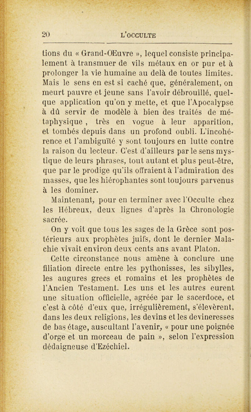 tions du « Grand-OEuvre », lequel consiste principa- lement à transmuer de vils métaux en or pur et à prolonger la vie humaine au delà de toutes limites. Mais le sens en est si caché que, généralement, on meurt pauvre et jeune sans l’avoir débrouillé, quel- que application qu’on y mette, et que l’Apocalypse à dû servir de modèle à bien des traités de mé- taphysique , très en vogue à leur apparition, et tombés depuis dans un profond oubli. L’incohé- rence et l’ambiguïté y sont toujours en lutte contre la raison du lecteur. C’est d’ailleurs par le sens mys- tique de leurs phrases, tout autant et plus peut-être, que par le prodige qu’ils offraient à l’admiration des masses, que les hiérophantes sont toujours parvenus à les dominer. Maintenant, pour en terminer avec l’Occulte chez les Hébreux, deux lignes d’après la Chronologie sacrée. On y voit que tous les sages de la Grèce sont pos- térieurs aux prophètes juifs, dont le dernier Mala- chie vivait environ deux cents ans avant Platon. Cette circonstance nous amène à conclure une filiation directe entre les pythonisses, les sibylles, les augures grecs et romains et les prophètes de l’Ancien Testament. Les uns et les autres eurent une situation officielle, agréée par le sacerdoce, et c’est à côté d’eux que, irrégulièrement, s’élevèrent, dans les deux religions, les devins et les devineresses de bas étage, auscultant l’avenir, « pour une poignée d’orge et un morceau de pain », selon l’expression dédaigneuse d’Ezéchiel.