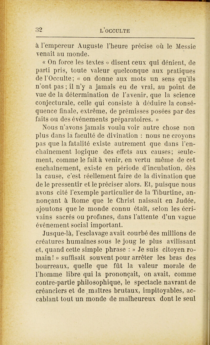 à l’empereur Auguste l’heure précise où le Messie venait au monde. « On force les textes » disent ceux qui dénient, de parti pris, toute valeur quelconque aux pratiques del’Occulte; « on donne aux mots un sens qu’ils n’ont pas ; il n’y a jamais eu de vrai, au point de vue de la détermination de l’avenir, que la science conjecturale, celle qui consiste à déduire la consé- quence finale, extrême, de prémisses posées par des faits ou des événements préparatoires. » Nous n’avons jamais voulu voir autre chose non plus dans la faculté de divination : nous ne croyons pas que la fatalité existe autrement que dans l’en- chaînement logique des effets aux causes; seule- ment, comme le fait à venir, en vertu même de cet enchaînement, existe en période d’incuhation, dès la cause, c’est réellement faire de la divination que de le pressentir et le préciser alors. Et, puisque nous avons cité l’exemple particulier de la Tiburtine, an- nonçant à Rome que le Christ naissait en Judée, ajoutons que le monde connu était, selon les écri- vains sacrés ou profanes, dans l’attente d’un vague événement social important. Jusque-là, l’esclavage avait courbé des millions de créatures humaines sous le joug le plus avilissant et, quand cette simple phrase : » Je suis citoyen ro- main !» suffisait souvent pour arrêter les bras des bourreaux, quelle que fût la valeur morale de l’homme libre qui la prononçait, on avait, comme contre-partie philosophique, le spectacle navrant de créanciers et de maîtres brutaux, impitoyables, ac- cablant tout un monde de malheureux dont le seul