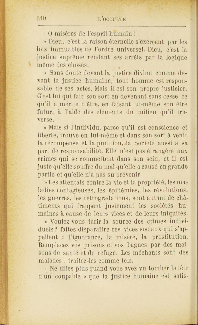 » 0 misères de l’esprit humain ! » Dieu, c’est la raison éternelle s’exerçant par les lois immuables de l’ordre universel. Dieu, c’est la justice suprême rendant ses arrêts par la logique même des choses. » Sans cloute devant la justice divine comme de- vant la justice humaine, tout homme est respon- sable de ses actes. Mais il est son propre justicier. C’est lui qui fait son sort en devenant sans cesse ce qu'il a mérité d’être, en faisant lui-même son être futur, h l’aide des éléments du milieu qu’il tra- verse. » Mais si l’individu, parce qu’il est conscience et liberté, trouve en lui-même et dans son sort à venir la récompense et la punition, la Société aussi a sa part de responsabilité. Elle n’est pas étrangère aux crimes qui se commettent dans son sein, et il est juste qu’elle souffre du mal qu’elle a causé en grande partie et qu’elle n’a pas su prévenir. » Les attentats contre la vie et la propriété, les ma- ladies contagieuses, les épidémies, les révolutions, les guerres, les rétrogradations, sont autant de châ- timents qui frappent justement les sociétés hu- maines h cause de leurs vices et de leurs iniquités. » Voulez-vous tarir la source des crimes indivi- duels? faites disparaître ces vices sociaux qui s’ap- pellent : l'ignorance, la misère, la prostitution. Remplacez vos prisons et vos bagnes par des mai- sons de santé et de refuge. Les méchants sont des malades : traitez-les comme tels. » Ne dites plus quand vous avez vu tomber la tête d’un coupable « que la justice humaine est satis-