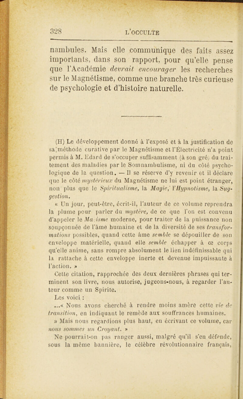 nambules. Mais elle communique des faits assez importants, dans son rapport, pour qu’elle pense que l’Académie devrait encourager les recherches sur le Magnétisme, comme une branche très curieuse de psychologie et d’histoire naturelle. (H) Le développement donné à l’exposé et à la justification de saiméthode curative par le Magnétisme et l’Électricité n’a point permis à M. Edard de s’occuper suffisamment (à son gré) du trai- tement des maladies parle Somnambulisme, ni du côté psycho- logique de la question. — Il se réserve d’y revenir et il déclare que le côtè mystérieux du Magnétisme ne lui est point étranger, non plus que le Spiritualisme, la Magie,' Y Hypnotisme, la Sug- gestion. « Un jour, peut-être, écrit-il, l’auteur de ce volume reprendra la plume pour parler du mystère, de ce que l’on est convenu d’appeler le Ma isme moderne, pour traiter de la puissance non soupçonnée de l’âme humaine et de la diversité de ses transfor- mations possibles, quand cette âme semble se dépouiller de son enveloppe matérielle, quand elle semble échapper à ce corps quelle anime, sans rompre absolument le lien indéfinissable qui la rattache à cette enveloppe inerte et devenue impuissante à l’action. » Cette citation, rapprochée des deux dernières phrases qui ter- minent son livre, nous autorise, jugeons-nous, à regarder l’au- teur comme un Spirite. Les voici : ...« Nous avons cherché à rendre moins amère cette vie de transition, en indiquant le remède aux souffrances humaines. » Mais nous regardions plus haut, en écrivant ce volume, car nous sommes un Croyant. » Ne pourrait-on pas ranger aussi, malgré qu’il s’en défende, sous la même bannière, le célèbre révolutionnaire français, i