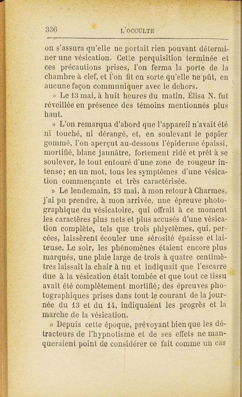 on s’assura qu’elle ne portait rien pouvant détermi- ner une vésication. Cette perquisition terminée et ces précautions prises, l’on ferma la porte de la chambre à clef, et l’on lit en sorte qu’elle ne pût, en aucune façon communiquer avec le dehors. » Le 13 mai, à huit heures du matin, Élisa N. fut réveillée en présence des témoins mentionnés plus haut. » L’on remarqua d’abord que l’appareil n’avait été ni touché, ni dérangé, et, en soulevant le papier gommé, l’on aperçut au-dessous l’épiderme épaissi, mortifié, blanc jaunâtre, fortement ridé et prêt à se soulever, le tout entouré d’une zone de rougeur in- tense; en un mot, tous les symptômes d’une vésica- tion commençante et très caractérisée. » Le lendemain, 13 mai, à mon retour à Charmes, j’ai pu prendre, à mon arrivée, une épreuve photo- graphique du vésicatoire, qui offrait à ce moment les caractères plus nets et plus accusés d’une vésica- tion complète, tels que trois phlyctèmes, qui, per- cées, laissèrent écouler une sérosité épaisse et lai- teuse. Le soir, les phénomènes étaient encore plus marqués, une plaie large de trois à quatre centimè- tres laissait la chair à nu et indiquait que l’escarre due à la vésication était tombée et que tout ce tissu avait été complètement mortifié; des épreuves pho- tographiques prises dans tout le courant de la jour- née du 13 et du 14, indiquaient les progrès et la marche de la vésication. » Depuis cette époque, prévoyant bien que les dé- tracteurs de l’hypnotisme et de ses effets ne man- queraient point de considérer ce fait comme un cas