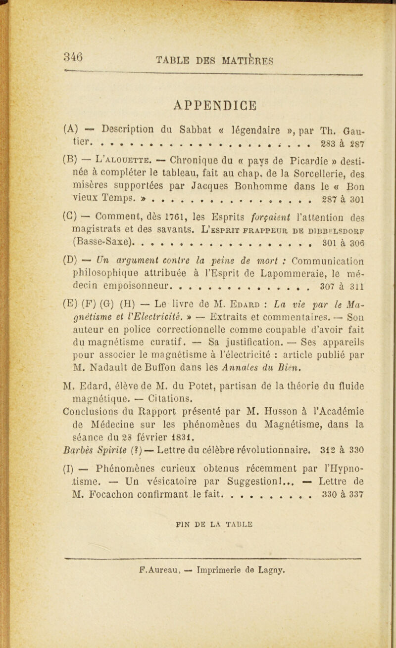 APPENDICE (A) — Description du Sabbat « légendaire », par Th. Gau- tier .... 283 à 287 (B) — L’alouette. — Chronique du « pays de Picardie » desti- née à compléter le tableau, fait au chap. de la Sorcellerie, des misères supportées par Jacques Bonhomme dans le « Bon vieux Temps. »... 287 à 301 (C) — Comment, dès 1761, les Esprits forçaient l’attention des magistrats et des savants. L’esprit frappeur de dibb^lsdorf (Basse-Saxe) 301 à 306 (D) — Un argument contre la feins de mort : Communication philosophique attribuée à l’Esprit de Lapommeraie, le mé- decin empoisonneur 307 à 311 (E) (F) (G) (H) — Le livre de M. Edard : La vie far le Ma- gnétisme et l'Electricité. » — Extraits et commentaires. — Son auteur en police correctionnelle comme coupable d’avoir fait du magnétisme curatif. — Sa justification. — Ses appareils pour associer le magnétisme à l’électricité : article publié par M. Nadault de Buffon dans les Annales du Bien. M. Edard, élève de M. du Potet, partisan de la théorie du fluide magnétique. — Citations. Conclusions du Rapport présenté par M. Husson à l’Académie de Médecine sur les phénomènes du Magnétisme, dans la séance du 28 février 1831. Barbés Sfirite (?)— Lettre du célèbre révolutionnaire. 312 à 330 (I) — Phénomènes curieux obtenus récemment par l'Hypno- tisme. — Un vésicatoire par Suggestion!... — Lettre de M. Focachon confirmant le fait 330 à 337 FIN DE LA TABLE F.Aureau, — Imprimerie de Lagny.