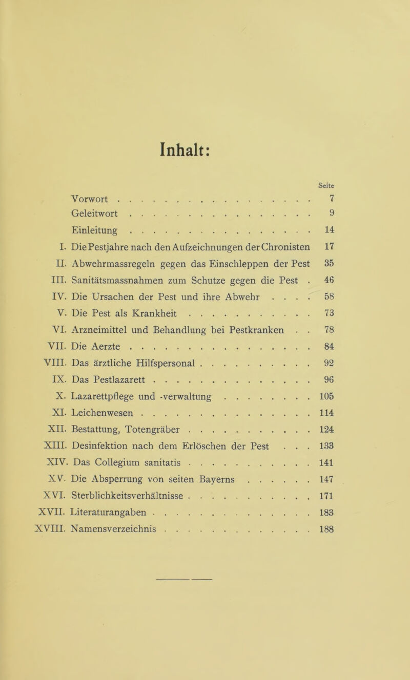 Inhalt: Seite Vorwort 7 Geleitwort 9 Einleitung 14 I. Die Pestjahre nach den Aufzeichnungen der Chronisten 17 II. Abwehrmassregeln gegen das Einschleppen der Pest 35 III. Sanitätsmassnahmen zum Schutze gegen die Pest . 46 IV. Die Ursachen der Pest und ihre Abwehr .... 58 V. Die Pest als Krankheit 73 VI. Arzneimittel und Behandlung bei Pestkranken . . 78 VII. Die Aerzte 84 VIII. Das ärztliche Hilfspersonal 92 IX. Das Pestlazarett 96 X. Lazarettpflege und -Verwaltung 105 XI. Leichenwesen 114 XII. Bestattung, Totengräber 124 XIII. Desinfektion nach dem Erlöschen der Pest . . . 133 XIV. Das Collegium sanitatis 141 XV. Die Absperrung von seiten Bayerns 147 XVI. Sterblichkeitsverhältnisse 171 XVII. Literaturangaben 183 XVIII. Namensverzeichnis 188