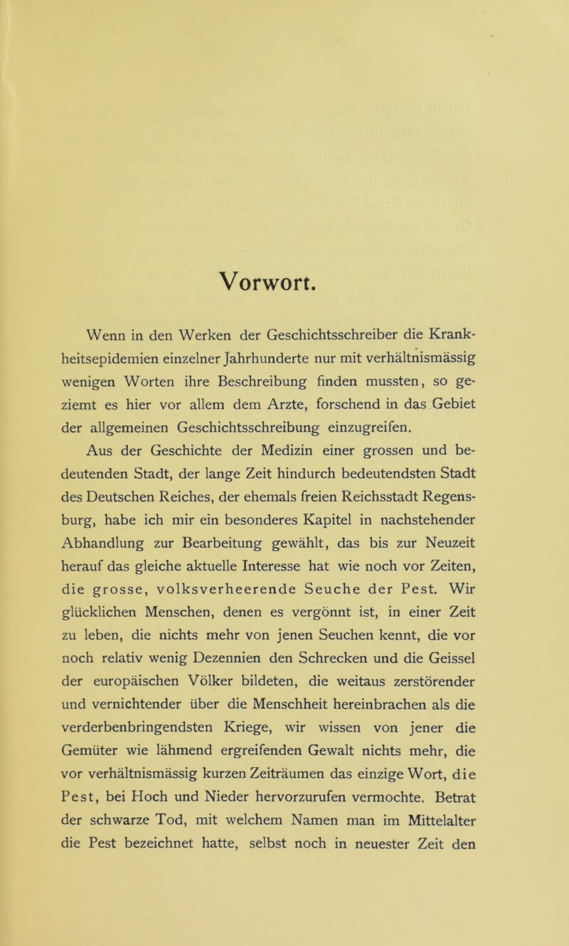 Vorwort. Wenn in den Werken der Geschichtsschreiber die Krank- heitsepidemien einzelner Jahrhunderte nur mit verhältnismässig wenigen Worten ihre Beschreibung finden mussten, so ge- ziemt es hier vor allem dem Arzte, forschend in das Gebiet der allgemeinen Geschichtsschreibung einzugreifen. Aus der Geschichte der Medizin einer grossen und be- deutenden Stadt, der lange Zeit hindurch bedeutendsten Stadt des Deutschen Reiches, der ehemals freien Reichsstadt Regens- burg, habe ich mir ein besonderes Kapitel in nachstehender Abhandlung zur Bearbeitung gewählt, das bis zur Neuzeit herauf das gleiche aktuelle Interesse hat wie noch vor Zeiten, die grosse, volksverheerende Seuche der Pest, Wir glücklichen Menschen, denen es vergönnt ist, in einer Zeit zu leben, die nichts mehr von jenen Seuchen kennt, die vor noch relativ wenig Dezennien den Schrecken und die Geissei der europäischen Völker bildeten, die weitaus zerstörender und vernichtender über die Menschheit hereinbrachen als die verderbenbringendsten Kriege, wir wissen von jener die Gemüter wie lähmend ergreifenden Gewalt nichts mehr, die vor verhältnismässig kurzen Zeiträumen das einzige Wort, die Pest, bei Hoch und Nieder hervorzurufen vermochte. Betrat der schwarze Tod, mit welchem Namen man im Mittelalter die Pest bezeichnet hatte, selbst noch in neuester Zeit den