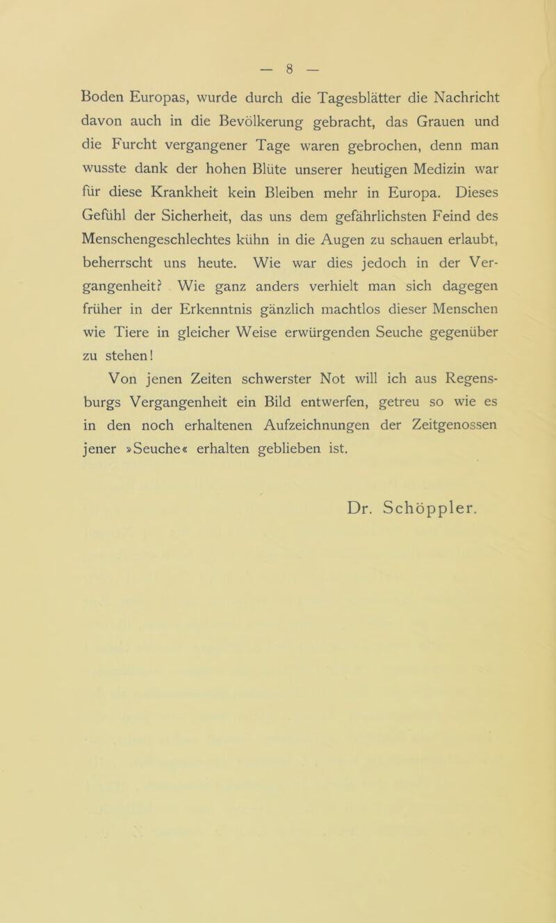Boden Europas, wurde durch die Tagesblätter die Nachricht davon auch in die Bevölkerung gebracht, das Grauen und die Furcht vergangener Tage waren gebrochen, denn man wusste dank der hohen Blüte unserer heutigen Medizin war für diese Krankheit kein Bleiben mehr in Europa. Dieses Gefühl der Sicherheit, das uns dem gefährlichsten Feind des Menschengeschlechtes kühn in die Augen zu schauen erlaubt, beherrscht uns heute. Wie war dies jedoch in der Ver- gangenheit? Wie ganz anders verhielt man sich dagegen früher in der Erkenntnis gänzlich machtlos dieser Menschen wie Tiere in gleicher Weise erwürgenden Seuche gegenüber zu stehen! Von jenen Zeiten schwerster Not will ich aus Regens- burgs Vergangenheit ein Bild entwerfen, getreu so wie es in den noch erhaltenen Aufzeichnungen der Zeitgenossen jener »Seuche« erhalten geblieben ist. Dr. Schöppler.
