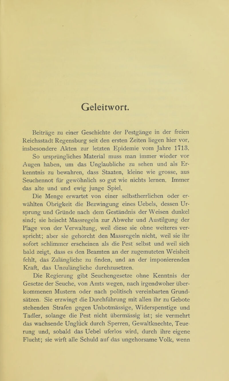 Geleitwort. Beiträge zu einer Geschichte der Pestgänge in der freien Reichsstadt Regensburg seit den ersten Zeiten liegen hier vor, insbesondere Akten zur letzten Epidemie vom Jahre 1713. So ursprüngliches Material muss man immer wieder vor Augen haben, um das Unglaubliche zu sehen und als Er- kenntnis zu bewahren, dass Staaten, kleine wie grosse, aus Seuchennot für gewöhnlich so gut wie nichts lernen. Immer das alte und und ewig junge Spiel. Die Menge erwartet von einer selb.stherrlichen oder er- wählten Obrigkeit die Bezwingung eines Uebels, dessen Ur- sprung und Gründe nach dem Geständnis der Weisen dunkel sind; sie heischt Massregeln zur Abwehr und Austilgung der Plage von der Verwaltung, weil diese sie ohne weiteres ver- spricht; aber sie gehorcht den Massregeln nicht, weil sie ihr sofort schlimmer erscheinen als die Pest selbst und weil sich bald zeigt, dass es den Beamten an der zugemuteten Weisheit fehlt, das Zulängliche zu finden, und an der imponierenden Kraft, das Unzulängliche durchzusetzen. Die Regierung gibt Seuchengesetze ohne Kenntnis der Gesetze der Seuche, von Amts wegen, nach irgendwoher über- kommenen Mustern oder nach politisch vereinbarten Grund- sätzen. Sie erzwingt die Durchführung mit allen ihr zu Gebote stehenden Strafen gegen Unbotmässige, Widerspenstige und Tadler, solange die Pest nicht übermässig ist; sie vermehrt das wachsende Unglück durch Sperren, Gewaltknechte, Teue- rung und, sobald das Uebel uferlos wird, durch ihre eigene Flucht; sie wirft alle Schuld auf das ungehorsame Volk, wenn