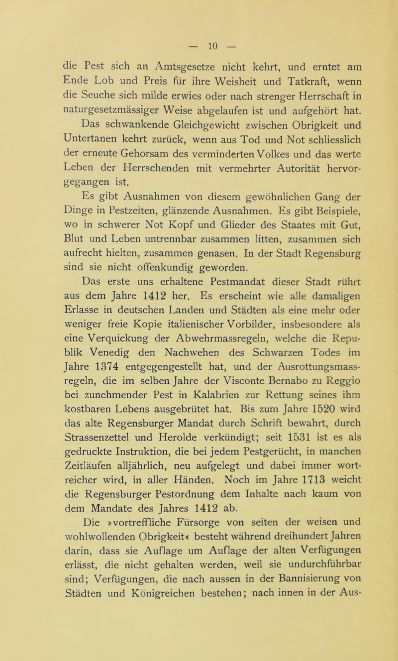 die Pest sich an Amtsgesetze nicht kehrt, und erntet am Ende Lob und Preis für ihre Weisheit und Tatkraft, wenn die Seuche sich milde erwies oder nach strenger Herrschaft in naturgesetzmässiger Weise abgelaufen ist und aufgehört hat. Das schwankende Gleichgewicht zwischen Obrigkeit und Untertanen kehrt zurück, wenn aus Tod und Not schliesslich der erneute Gehorsam des verminderten Volkes und das werte Leben der Herrschenden mit vermehrter Autorität hervor- gegangen ist. Es gibt Ausnahmen von diesem gewöhnlichen Gang der Dinge in Pestzeiten, glänzende Ausnahmen. Es gibt Beispiele, wo in schwerer Not Kopf und Glieder des Staates mit Gut, Blut und Leben untrennbar zusammen litten, zusammen sich aufrecht hielten, zusammen genasen. In der Stadt Regensburg sind sie nicht offenkundig geworden. Das erste uns erhaltene Pestmandat dieser Stadt rührt aus dem Jahre 1412 her. Es erscheint wie alle damaligen Erlasse in deutschen Landen und Städten als eine mehr oder weniger freie Kopie italienischer Vorbilder, insbesondere als eine Verquickung der Abwehrmassregeln, welche die Repu- blik Venedig den Nachwehen des Schwarzen Todes im Jahre 1374 entgegengestellt hat, und der Ausrottungsmass- regeln, die im selben Jahre der Visconte Bernabo zu Reggio bei zunehmender Pest in Kalabrien zur Rettung seines ihm kostbaren Lebens ausgebrütet hat. Bis zum Jahre 1520 wird das alte Regensburger Mandat durch Schrift bewahrt, durch Strassenzettel und Herolde verkündigt; seit 1531 ist es als gedruckte Instruktion, die bei jedem Pestgerücht, in manchen Zeitläufen alljährlich, neu aufgelegt und dabei immer wort- reicher wird, in aller Händen. Noch im Jahre 1713 weicht die Regensburger Pestordnung dem Inhalte nach kaum von dem Mandate des Jahres 1412 ab. Die »vortreffliche Fürsorge von seiten der weisen und wohlwollenden Obrigkeit« besteht während dreihundert Jahren darin, dass sie Auflage um Auflage der alten Verfügungen erlässt, die nicht gehalten werden, weil sie undurchführbar sind; Verfügungen, die nach aussen in der Bannisierung von Städten und Königreichen bestehen; nach innen in der Aus-