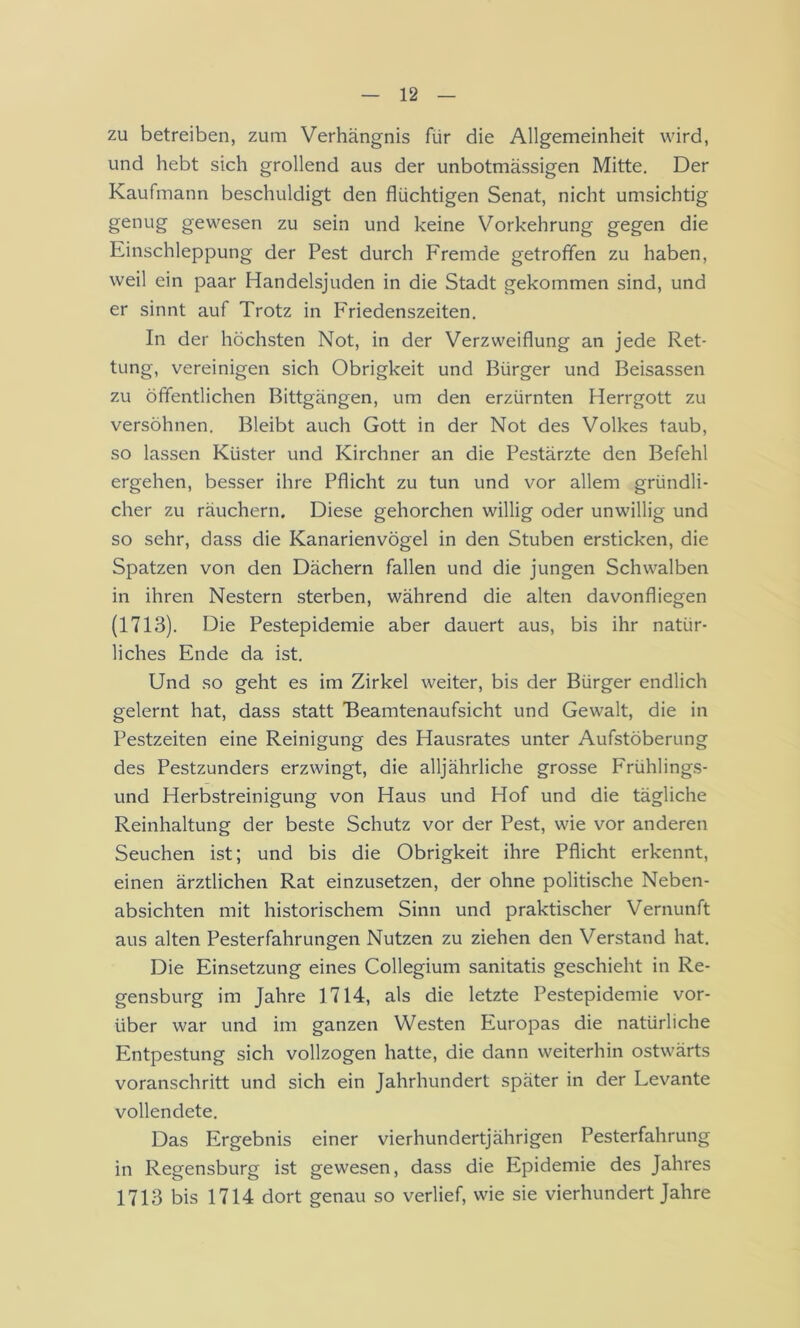 zu betreiben, zum Verhängnis für die Allgemeinheit wird, und hebt sich grollend aus der unbotmässigen Mitte. Der Kaufmann beschuldigt den flüchtigen Senat, nicht umsichtig genug gewesen zu sein und keine Vorkehrung gegen die Einschleppung der Pest durch Fremde getroffen zu haben, weil ein paar Handelsjuden in die Stadt gekommen sind, und er sinnt auf Trotz in Friedenszeiten. In der höchsten Not, in der Verzweiflung an jede Ret- tung, vereinigen sich Obrigkeit und Bürger und Beisassen zu öffentlichen Bittgängen, um den erzürnten Herrgott zu versöhnen. Bleibt auch Gott in der Not des Volkes taub, so lassen Küster und Kirchner an die Pestärzte den Befehl ergehen, besser ihre Pflicht zu tun und vor allem gründli- cher zu räuchern. Diese gehorchen willig oder unwillig und so sehr, dass die Kanarienvögel in den Stuben ersticken, die Spatzen von den Dächern fallen und die jungen Schwalben in ihren Nestern sterben, während die alten davonfliegen (1713). Die Pestepidemie aber dauert aus, bis ihr natür- liches Ende da ist. Und so geht es im Zirkel weiter, bis der Bürger endlich gelernt hat, dass statt Beamtenaufsicht und Gewalt, die in Pestzeiten eine Reinigung des Hausrates unter Aufstöberung des Pestzunders erzwingt, die alljährliche grosse Frühlings- und Herbstreinigung von Haus und Hof und die tägliche Reinhaltung der beste Schutz vor der Pest, wie vor anderen Seuchen ist; und bis die Obrigkeit ihre Pflicht erkennt, einen ärztlichen Rat einzusetzen, der ohne politische Neben- absichten mit historischem Sinn und praktischer Vernunft aus alten Pesterfahrungen Nutzen zu ziehen den Verstand hat. Die Einsetzung eines Collegium sanitatis geschieht in Re- gensburg im Jahre 1714, als die letzte Pestepidemie vor- über war und im ganzen Westen Europas die natürliche Entpestung sich vollzogen hatte, die dann weiterhin ostwärts voranschritt und sich ein Jahrhundert später in der Levante vollendete. Das Ergebnis einer vierhundertjährigen Pesterfahrung in Regensburg ist gewesen, dass die Epidemie des Jahres 1713 bis 1714 dort genau so verlief, wie sie vierhundert Jahre