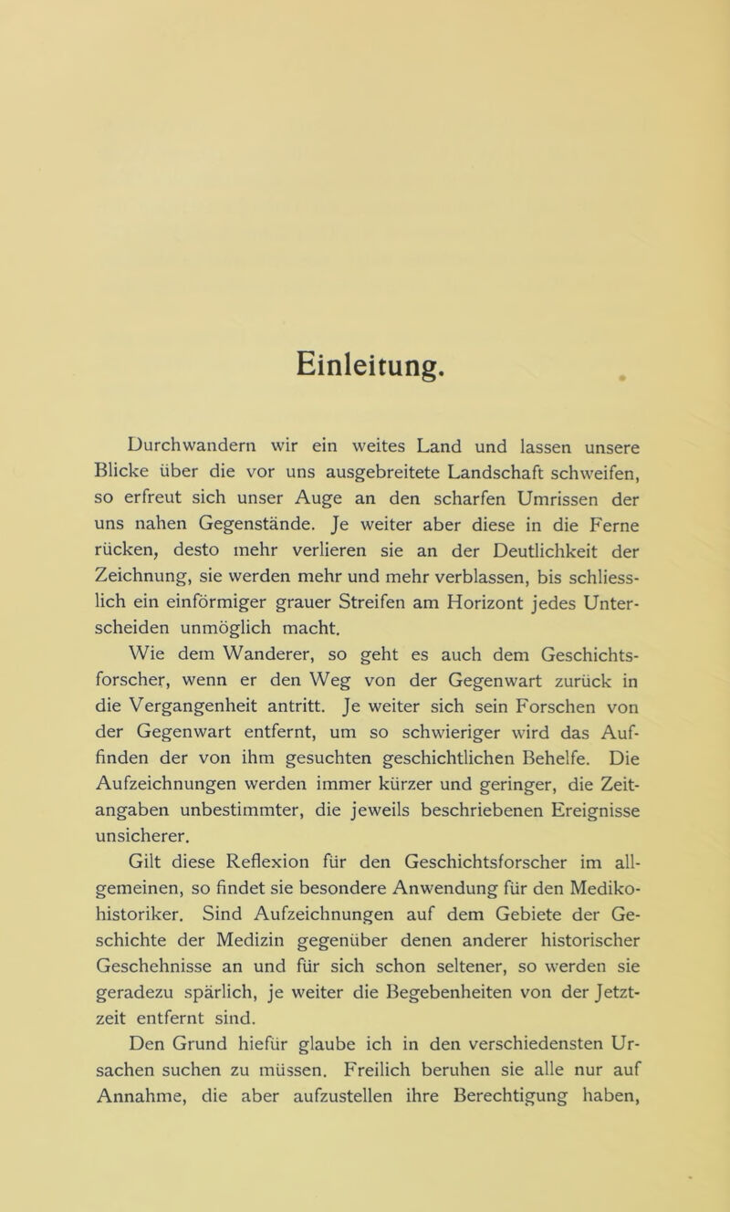 Einleitung. Durchwandern wir ein weites Land und lassen unsere Blicke über die vor uns ausgebreitete Landschaft schweifen, so erfreut sich unser Auge an den scharfen Umrissen der uns nahen Gegenstände. Je weiter aber diese in die Ferne rücken, desto mehr verlieren sie an der Deutlichkeit der Zeichnung, sie werden mehr und mehr verblassen, bis schliess- lich ein einförmiger grauer Streifen am Horizont jedes Unter- scheiden unmöglich macht. Wie dem Wanderer, so geht es auch dem Geschichts- forscher, wenn er den Weg von der Gegenwart zurück in die Vergangenheit antritt. Je weiter sich sein Forschen von der Gegenwart entfernt, um so schwieriger wird das Auf- finden der von ihm gesuchten geschichtlichen Behelfe. Die Aufzeichnungen werden immer kürzer und geringer, die Zeit- angaben unbestimmter, die jeweils beschriebenen Ereignisse unsicherer. Gilt diese Reflexion für den Geschichtsforscher im all- gemeinen, so findet sie besondere Anwendung für den Mediko- historiker. Sind Aufzeichnungen auf dem Gebiete der Ge- schichte der Medizin gegenüber denen anderer historischer Geschehnisse an und für sich schon seltener, so werden sie geradezu spärlich, je weiter die Begebenheiten von der Jetzt- zeit entfernt sind. Den Grund hiefür glaube ich in den verschiedensten Ur- sachen suchen zu müssen. Freilich beruhen sie alle nur auf Annahme, die aber aufzustellen ihre Berechtigung haben,