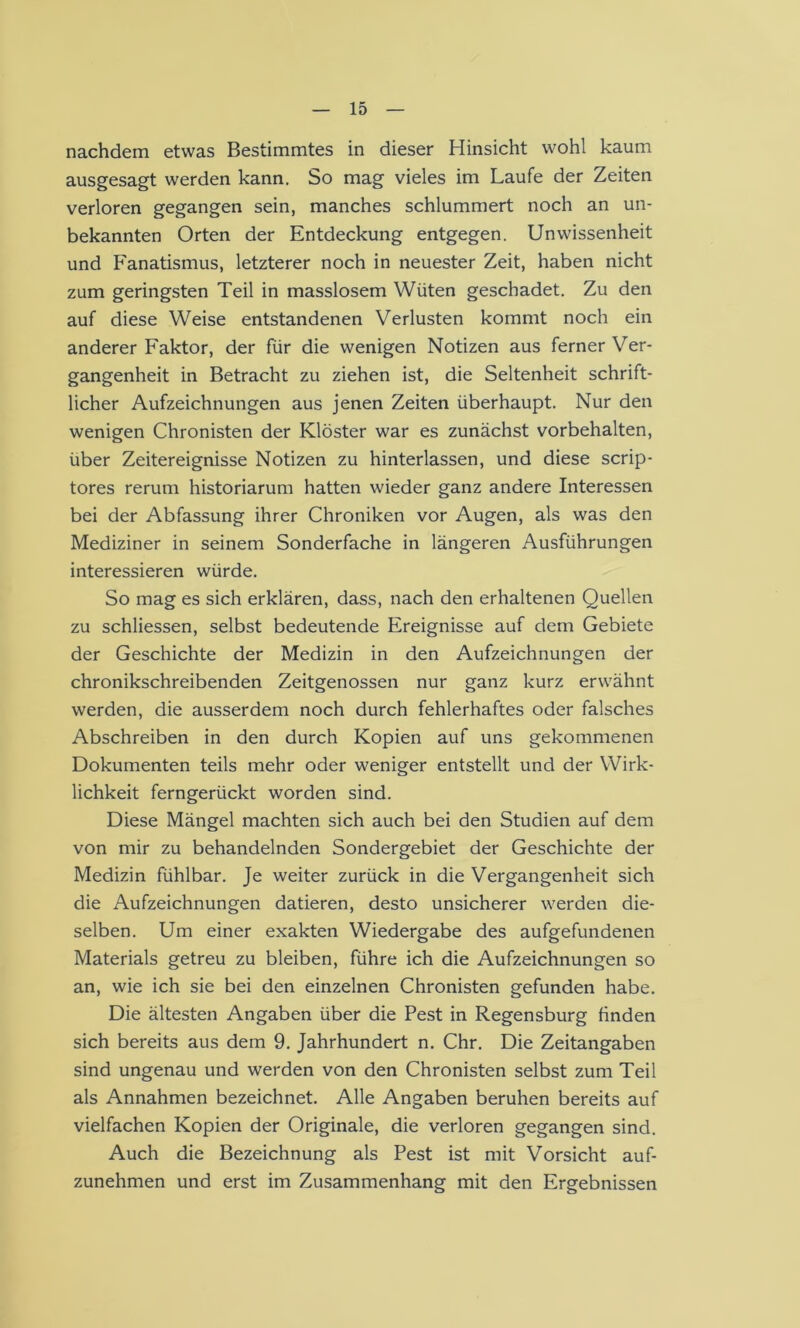 nachdem etwas Bestimmtes in dieser Hinsicht wohl kaum ausgesagt werden kann. So mag vieles im Laufe der Zeiten verloren gegangen sein, manches schlummert noch an un- bekannten Orten der Entdeckung entgegen. Unwissenheit und Fanatismus, letzterer noch in neuester Zeit, haben nicht zum geringsten Teil in masslosem Wüten geschadet. Zu den auf diese Weise entstandenen Verlusten kommt noch ein anderer Faktor, der für die wenigen Notizen aus ferner Ver- gangenheit in Betracht zu ziehen ist, die Seltenheit schrift- licher Aufzeichnungen aus jenen Zeiten überhaupt. Nur den wenigen Chronisten der Klöster war es zunächst Vorbehalten, über Zeitereignisse Notizen zu hinterlassen, und diese scrip- tores rerum historiarum hatten wieder ganz andere Interessen bei der Abfassung ihrer Chroniken vor Augen, als was den Mediziner in seinem Sonderfache in längeren Ausführungen interessieren würde. So mag es sich erklären, dass, nach den erhaltenen Quellen zu schliessen, selbst bedeutende Ereignisse auf dem Gebiete der Geschichte der Medizin in den Aufzeichnungen der chronikschreibenden Zeitgenossen nur ganz kurz erwähnt werden, die ausserdem noch durch fehlerhaftes oder falsches Abschreiben in den durch Kopien auf uns gekommenen Dokumenten teils mehr oder weniger entstellt und der Wirk- lichkeit ferngerückt worden sind. Diese Mängel machten sich auch bei den Studien auf dem von mir zu behandelnden Sondergebiet der Geschichte der Medizin fühlbar. Je weiter zurück in die Vergangenheit sich die Aufzeichnungen datieren, desto unsicherer werden die- selben. Um einer exakten Wiedergabe des aufgefundenen Materials getreu zu bleiben, führe ich die Aufzeichnungen so an, wie ich sie bei den einzelnen Chronisten gefunden habe. Die ältesten Angaben über die Pest in Regensburg finden sich bereits aus dem 9. Jahrhundert n. Chr. Die Zeitangaben sind ungenau und werden von den Chronisten selbst zum Teil als Annahmen bezeichnet. Alle Angaben beruhen bereits auf vielfachen Kopien der Originale, die verloren gegangen sind. Auch die Bezeichnung als Pest ist mit Vorsicht auf- zunehmen und erst im Zusammenhang mit den Ergebnissen