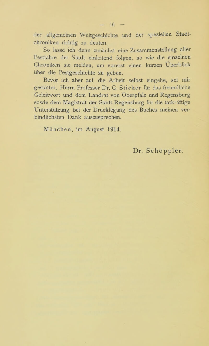 der allgemeinen Weltgeschichte und der speziellen Stadt- chroniken richtig zu deuten. So lasse ich denn zunächst eine Zusammenstellung aller Pestjahre der Stadt einleitend folgen, so wie die einzelnen Chroniken sie melden, um vorerst einen kurzen Überblick über die Pestgeschichte zu geben. Bevor ich aber auf die Arbeit selbst eingehe, sei mir gestattet, Herrn Professor Dr. G. Sticker für das freundliche Geleitwort und dem Landrat von Oberpfalz und Regensburg sowie dem Magistrat der Stadt Regensburg für die tatkräftige Unterstützung bei der Drucklegung des Buches meinen ver- bindlichsten Dank auszusprechen. München, im August 1914. Dr. Schöppler.