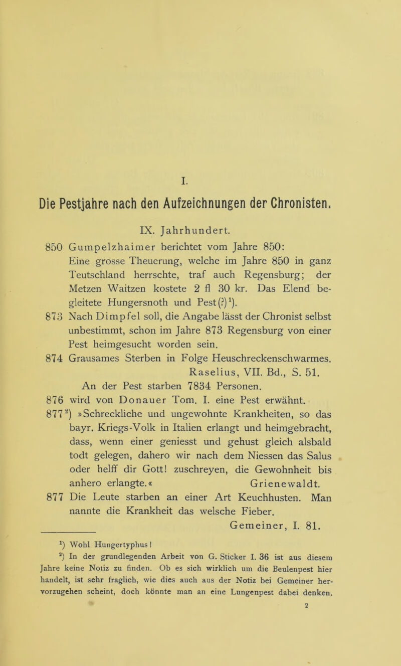 I. Die Pestjahre nach den Aufzeichnungen der Chronisten. IX. Jahrhundert. 850 Gumpelzhaimer berichtet vom Jahre 850: Eine grosse Theuerung, welche im Jahre 850 in ganz Teutschland herrschte, traf auch Regensburg; der Metzen Waitzen kostete 2 fl 30 kr. Das Elend be- gleitete Hungersnoth und Pest (.?’)'). 873 Nach Dimpfel soll, die Angabe lässt der Chronist selbst unbestimmt, schon im Jahre 873 Regensburg von einer Pest heimgesucht worden sein. 874 Grausames Sterben in Folge Heuschreckenschwarmes, Raselius, VII. Bd., S. 51. An der Pest starben 7834 Personen. 876 wird von Donauer Tom, I. eine Pest erwähnt. 877^) »Schreckliche und ungewohnte Krankheiten, so das bayr. Kriegs-Volk in Italien erlangt und heimgebracht, dass, wenn einer geniesst und gehust gleich alsbald todt gelegen, dahero wir nach dem Niessen das Salus oder helff dir Gott! zuschreyen, die Gewohnheit bis anhero erlangte.« Grienewaldt. 877 Die Leute starben an einer Art Keuchhusten. Man nannte die Krankheit das welsche Fieber. Gemeiner, I. 81. *) Wohl Hungertyphus! *) In der grundlegenden Arbeit von G. Sticker I. 36 ist aus diesem Jahre keine Notiz zu finden. Ob es sich wirklich um die Beulenpest hier handelt, ist sehr fraglich, wie dies auch aus der Notiz bei Gemeiner her- vorzugehen scheint, doch könnte man an eine Lungenpest dabei denken. 2