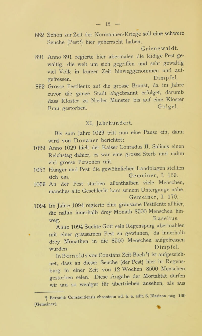 882 Schon zur Zeit der Normannen-Kriege soll eine schwere Seuche (Pest?) hier geherrscht haben. Griene waldt. 891 Anno 891 regierte hier abermalen die leidige Pest ge- waltig, die weit um sich gegriffen und sehr gewaltig viel Volk in kurzer Zeit hinweggenommen und auf- gefressen. Dimpfel. 892 Grosse Pestilentz auf die grosse Brunst, da im Jahre zuvor die ganze Stadt abgebrannt erfolget, darumb dass Kloster zu Nieder Munster bis auf eine Kloster Frau gestorben. Gölgel. XI. Jahrhundert. Bis zum Jahre 1029 tritt nun eine Pause ein, dann wird von Donau er berichtet: 1029 Anno 1029 hielt der Kaiser Conradus II. Salicus einen Reichstag dahier, es war eine grosse Sterb und nahm viel grosse Personen mit. 1057 Hunger und Pest die gewöhnlichen Landplagen stellten sich ein. Gemeiner, I. 109. 1059 An der Pest starben allenthalben viele Menschen, manches alte Geschlecht kam seinem Untergange nahe. Gemeiner, I. 170. 1094 Im Jahre 1094 regierte eine grausame Pestilentz allhier, die nahm innerhalb drey Monath 8500 Menschen hin- Raselius. Anno 1094 Suchte Gott sein Regenspurg abermahlen mit einer grausamen Pest zu gewinnen, da innerhalb drey Monathen in die 8500 Menschen aufgefressen wurden. Dimpfel. InBernolds vonConstanz Zeit-Buchist aufgezeich- net, dass an dieser Seuche (der Pest) hier in Regens- burg in einer Zeit von 12 Wochen 8500 Menschen gestorben seien. Diese Angabe der Mortalität dürfen wir um so weniger für übertrieben ansehen, als aus Bernoldi Constantiensis chronicon ad. h. a. edit. S. Blasiana pag. 160 (Gemeiner).