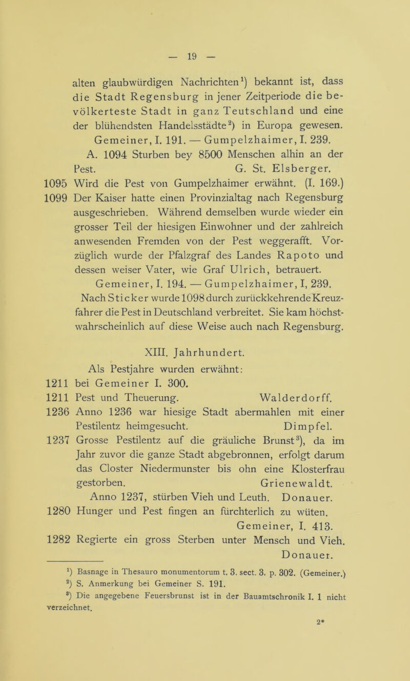 alten glaubwürdigen Nachrichten^) bekannt ist, dass die Stadt Regensburg in jener Zeitperiode die be- völkerteste Stadt in ganz Teutschland und eine der blühendsten Handelsstädte^) in Europa gewesen. Gemeiner, I. 191. — Gumpelzhaimer, I. 239. A. 1094 Stürben bey 8500 Menschen alhin an der Pest. G. St. Eisberger. 1095 Wird die Pest von Gumpelzhaimer erwähnt. (I. 169.) 1099 Der Kaiser hatte einen Provinzialtag nach Regensburg ausgeschrieben. Während demselben wurde wieder ein grosser Teil der hiesigen Einwohner und der zahlreich anwesenden Fremden von der Pest weggerafft. Vor- züglich wurde der Pfalzgraf des Landes Rapoto und dessen weiser Vater, wie Graf Ulrich, betrauert. Gemeiner, I. 194. — Gumpelzhaimer, I, 239. Nach Sticker wurde 1098 durch zurückkehrende Kreuz- fahrer die Pest in Deutschland verbreitet. Sie kam höchst- wahrscheinlich auf diese Weise auch nach Regensburg. XIII. Jahrhundert. Als Pestjahre wurden erwähnt; 1211 bei Gemeiner I. 300. 1211 Pest und Theuerung. Walderdorff. 1236 Anno 1236 war hiesige Stadt abermahlen mit einer Pestilentz heimgesucht. Di mp fei. 1237 Grosse Pestilentz auf die gräuliche Brunst^), da im Jahr zuvor die ganze Stadt abgebronnen, erfolgt darum das Closter Niedermunster bis ohn eine Klosterfrau gestorben. Grienewaldt. Anno 1237, stürben Vieh und Leuth. Donau er. 1280 Hunger und Pest fingen an fürchterlich zu wüten. Gemeiner, I. 413. 1282 Regierte ein gross Sterben unter Mensch und Vieh. Donauer. 1) Basnage in Thesauro monumentorum t. 3. sect. 3. p. 302. (Gemeiner.) S. Anmerkung bei Gemeiner S. 191. ®) Die angegebene Feuersbrunst ist in der Bauamtschronik I. 1 nicht verzeichnet. 2*