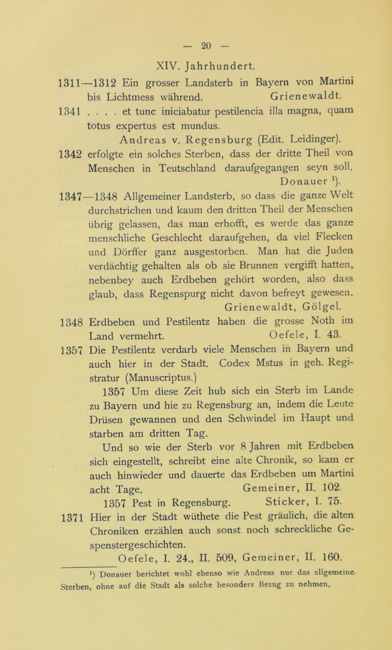 XIV. Jahrhundert. 1311—1312 Ein grosser Landsterb in Bayern von Martini bis Lichtmess während. Grienewaldt. 1341 .... et tune iniciabatur pestilencia illa magna, quam totus expertus est mundus. Andreas v. Regensburg (Edit. Leidinger). 1342 erfolgte ein solches Sterben, dass der dritte Theil von Menschen in Teutschland daraufgegangen seyn soll. Donauer ^). 1347—1348 Allgemeiner Landsterb, so dass die ganze Welt durchstrichen und kaum den dritten Theil der Menschen übrig gelassen, das man erhofft, es werde das ganze menschliche Geschlecht daraufgehen, da viel Flecken und Dörffer ganz ausgestorben. Man hat die Juden verdächtig gehalten als ob sie Brunnen vergifft hatten, nebenbey auch Erdbeben gehört worden, also dass glaub, dass Regenspurg nicht davon befreyt gewesen. Grienewaldt, Gölgel. 1348 Erdbeben und Pestilentz haben die grosse Noth im Land vermehrt. Oe feie, I. 43. 1357 Die Pestilentz verdarb viele Menschen in Bayern und auch hier in der Stadt. Codex Mstus in geh. Regi- stratur (Manuscriptus.) 1357 Um diese Zeit hub sich ein Sterb im Lande zu Bayern und hie zu Regensburg an, indem die Leute Drüsen gewannen und den Schwindel im Haupt und starben am dritten Tag. Und so wie der Sterb vor 8 Jahren mit Erdbeben sich eingestellt, schreibt eine alte Chronik, so kam er auch hinwieder und dauerte das Erdbeben um Martini acht Tage. Gemeiner, II. 102. 1357 Pest in Regensburg. Sticker, I. 75. 1371 Hier in der Stadt wüthete die Pest gräulich, die alten Chroniken erzählen auch sonst noch schreckliche Ge- spenstergeschichten . Oefele, I. 24., II. 509, Gemeiner, II. 160. 1) Donauer berichtet wohl ebenso wie Andreas nur das allgemeine .Sterben, ohne auf die Stadt als solche besonders Bezug zu nehmen.