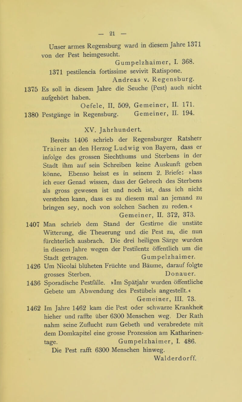 Unser armes Regensburg ward in diesem Jahre 13 <1 von der Pest heimgesucht. Gumpelzhaimer, I. 368. 1371 pestilencia fortissime sevivit Ratispone. Andreas v. Regensburg. 1375 Es soll in diesem Jahre die Seuche (Pest) auch nicht aufgehört haben. Oefele, II. 509, Gemeiner, II. 171. 1380 Pestgänge in Regensburg. Gemeiner, II. 194. XV. Jahrhundert. Bereits 1406 schrieb der Regensburger Ratsherr Trainer an den Herzog Ludwig von Bayern, dass er infolge des grossen Siechthums und Sterbens in der Stadt ihm auf sein Schreiben keine Auskunft geben könne. Ebenso heisst es in seinem 2. Briefe: »lass ich euer Genad wissen, dass der Gebrech des Sterbens als gross gewesen ist und noch ist, dass ich nicht verstehen kann, dass es zu diesem mal an jemand zu bringen sey, noch von solchen Sachen zu reden.« Gemeiner, II. 372, 373. 1407 Man schrieb dem Stand der Gestirne die unstäte Witterung, die Theuerung und die Pest zu, die nun fürchterlich ausbrach. Die drei heiligen Särge wurden in diesem Jahre wegen der Pestilentz öffentlich um die Stadt getragen. Gumpelzhaimer. 1426 Um Nicolai blüheten Früchte und Bäume, darauf folgte grosses Sterben. Donauer. 1436 Sporadische Pestfälle. »Im Spätjahr wurden öffentliche Gebete um Abwendung des Pestübels angestellt.« Gemeiner, III. 73. 1462 Im Jahre 1462 kam die Pest oder schwarze Krankheit hieher und raffte über 6300 Menschen weg. Der Rath nahm seine Zuflucht zum Gebeth und verabredete mit dem Domkapitel eine grosse Prozession am Katharinen- tage. Gumpelzhaimer, I. 486. Die Pest rafft 6300 Menschen hinweg. Walderdorff.