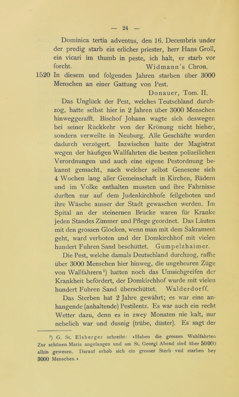 Dominica tertia adventus, den 16. Decembris under der predig starb ein erlicher priester, Herr Hans Groll, ein vicari im thumb in peste, ich halt, er starb vor forcht. Widmann’s Chron. 1520 In diesem und folgenden Jahren starben über 3000 Menschen an einer Gattung von Pest. Donauer, Tom. II. Das Unglück der Pest, welches Teutschland durch- zog, hatte selbst hier in 2 Jahren über 3000 Menschen hinweggerafft. Bischof Johann wagte sich deswegen bei seiner Rückkehr von der Krönung nicht hieher, sondern verweilte in Neuburg. Alle Geschäfte wurden dadurch verzögert. Inzwischen hatte der Magistrat wegen der häufigen Wallfahrten die besten polizeilichen Verordnungen und auch eine eigene Pestordnung be- kannt gemacht, nach welcher selbst Genesene sich 4 Wochen lang aller Gemeinschaft in Kirchen, Bädern und im Volke enthalten mussten und ihre Fahrnisse durften nur auf dem Judenkirchhofe feilgeboten und ihre Wäsche ausser der Stadt gewaschen werden. Im Spital an der steinernen Brücke waren für Kranke jeden Standes Zimmer und Pflege geordnet. Das Läuten mit den grossen Glocken, wenn man mit dem Sakrament geht, ward verboten und der Domkirchhof mit vielen hundert Fuhren Sand beschüttet. Gumpelzhaimer. Die Pest, welche damals Deutschland durchzog, raffte über 3000 Menschen hier hinweg, die ungeheuren Züge von Wallfahrern^) hatten noch das Umsichgreifen der Krankheit befördert, der Domkirchhof wurde mit vielen hundert P'uhren Sand überschüttet. Walderdorff. Das Sterben hat 2 Jahre gewährt; es war eine an- hangende (anhaltende) Pestilentz. Es war auch ein recht Wetter dazu, denn es in zwey Monaten nie kalt, nur nebelich war und dusnig (trübe, düster). Es sagt der *) G. St. Eis beiger schreibt: »Haben die grossen Wahlfahrten Zur schönen Maria angefangen und am St. Georgi Abend sind über 50000 alhin gewesen. Darauf erhob sich ein grosser Sterb vnd starben bey 3000 Menschen.<