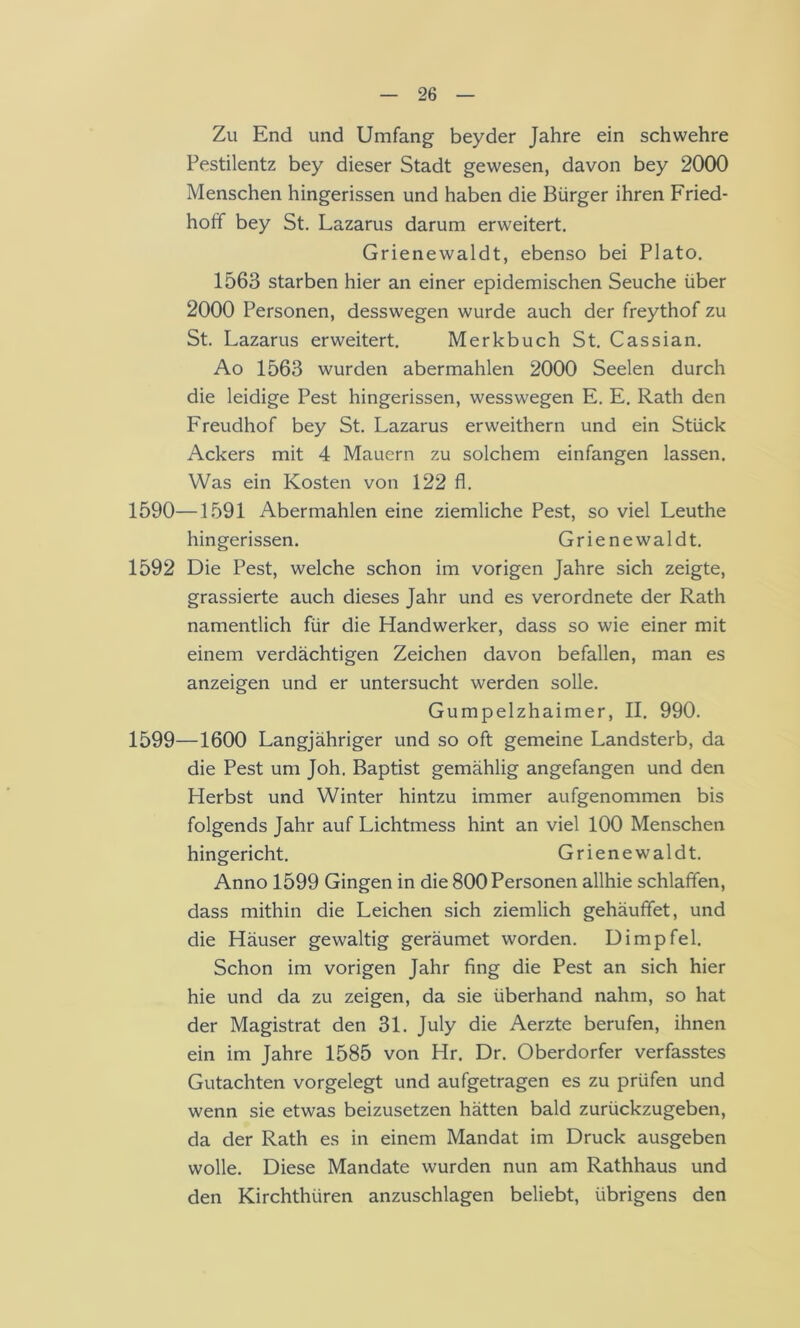 Zu End und Umfang beyder Jahre ein schwehre Pestilentz bey dieser Stadt gewesen, davon bey 2000 Menschen hingerissen und haben die Bürger ihren Fried- hoif bey St. Lazarus darum erweitert. Grienewaldt, ebenso bei Plato. 1563 starben hier an einer epidemischen Seuche über 2000 Personen, desswegen wurde auch der freythof zu St. Lazarus erweitert. Merkbuch St. Cassian, Ao 1563 wurden abermahlen 2000 Seelen durch die leidige Pest hingerissen, wesswegen E. E. Rath den Freudhof bey St. Lazarus erweithern und ein Stück Ackers mit 4 Mauern zu solchem einfangen lassen. Was ein Kosten von 122 fl. 1590—1591 Abermahlen eine ziemliche Pest, so viel Leuthe hingerissen. Grienewaldt. 1592 Die Pest, welche schon im vorigen Jahre sich zeigte, grassierte auch dieses Jahr und es verordnete der Rath namentlich für die Handwerker, dass so wie einer mit einem verdächtigen Zeichen davon befallen, man es anzeigen und er untersucht werden solle. Gumpelzhaimer, II, 990. 1599—1600 Langjähriger und so oft gemeine Landsterb, da die Pest um Joh. Baptist gemählig angefangen und den Herbst und Winter hintzu immer aufgenommen bis folgends Jahr auf Lichtmess hint an viel 100 Menschen hingericht. Grienewaldt. Anno 1599 Gingen in die 800 Personen allhie schlaffen, dass mithin die Leichen sich ziemlich gehäuffet, und die Häuser gewaltig geräumet worden. Dimpfel. Schon im vorigen Jahr fing die Pest an sich hier hie und da zu zeigen, da sie überhand nahm, so hat der Magistrat den 31. July die Aerzte berufen, ihnen ein im Jahre 1585 von Hr. Dr. Oberdörfer verfasstes Gutachten vorgelegt und aufgetragen es zu prüfen und wenn sie etwas beizusetzen hätten bald zurückzugeben, da der Rath es in einem Mandat im Druck ausgeben wolle. Diese Mandate wurden nun am Rathhaus und den Kirchthüren anzuschlagen beliebt, übrigens den