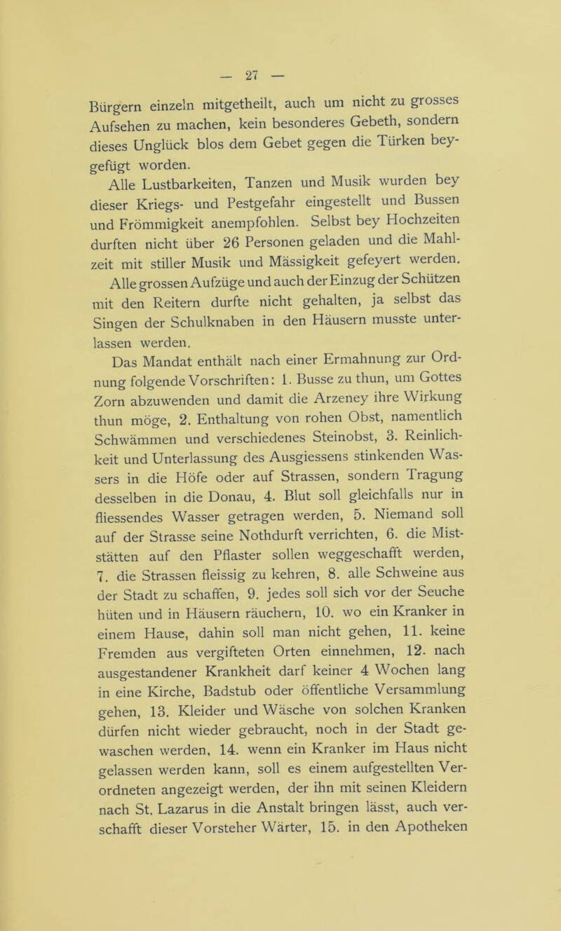 Bürgern einzeln mitgetheilt, auch um nicht zu grosses Aufsehen zu machen, kein besonderes Gebeth, sondern dieses Unglück blos dem Gebet gegen die Türken bey- gefügt worden. Alle Lustbarkeiten, Tanzen und Musik wurden bey dieser Kriegs- und Pestgefahr eingestellt und Bussen und Frömmigkeit anempfohlen. Selbst bey Hochzeiten durften nicht über 26 Personen geladen und die Mahl- zeit mit stiller Musik und Massigkeit gefeyert werden. Alle grossen Aufzüge und auch der Einzug der Schützen mit den Reitern durfte nicht gehalten, ja selbst das Singen der Schulknaben in den Häusern musste unter- lassen werden. Das Mandat enthält nach einer Ermahnung zur Ord- nung folgende Vorschriften: 1. Busse zu thun, um Gottes Zorn abzuwenden und damit die Arzeney ihre Wirkung thun möge, 2. Enthaltung von rohen Obst, namentlich Schwämmen und verschiedenes Steinobst, 3. Reinlich- keit und Unterlassung des Ausgiessens stinkenden Was- sers in die Höfe oder auf Strassen, sondern Tragung desselben in die Donau, 4. Blut soll gleichfalls nur in fliessendes Wasser getragen werden, 5. Niemand soll auf der Strasse seine Nothdurft verrichten, 6. die Mist- stätten auf den Pflaster sollen weggeschafift werden, 7. die Strassen fleissig zu kehren, 8. alle Schweine aus der Stadt zu schaffen, 9. jedes soll sich vor der Seuche hüten und in Häusern räuchern, 10. wo ein Kranker in einem Hause, dahin soll man nicht gehen, 11. keine Fremden aus vergifteten Orten einnehmen, 12. nach ausgestandener Krankheit darf keiner 4 Wochen lang in eine Kirche, Badstub oder öffentliche Versammlung gehen, 13. Kleider und Wäsche von solchen Kranken dürfen nicht wieder gebraucht, noch in der Stadt ge- waschen werden, 14. wenn ein Kranker im Haus nicht gelassen werden kann, soll es einem aufgestellten Ver- ordneten angezeigt werden, der ihn mit seinen Kleidern nach St. Lazarus in die Anstalt bringen lässt, auch ver- schafft dieser Vorsteher Wärter, 15. in den Apotheken