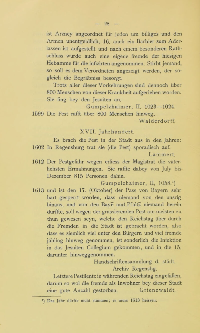 ist Arzney angeordnet für jeden um billiges und den Armen unentgeldlich, 16. auch ein Barbier zum Ader- lässen ist aufgestellt und nach einem besonderen Rath- schluss wurde auch eine eigene fremde der hiesigen Hebamme für die infizirten angenommen. Stirbt jemand, so soll es dem Verordneten angezeigt werden, der so- gleich die Begräbniss besorgt. Trotz aller dieser Vorkehrungen sind dennoch über 800 Menschen von dieser Krankheit aufgerieben worden. Sie fing bey den Jesuiten an. Gumpelzhaimer, II. 1023—1024. 1599 Die Pest rafift über 800 Menschen hinweg. VValderdor ff. XVII. Jahrhundert. Es brach die Pest in der Stadt aus in den Jahren: 1602 In Regensburg trat sie (die Pest) sporadisch auf. Lammert. 1612 Der Pestgefahr wegen erliess der Magistrat die väter- lichsten Ermahnungen. Sie raffte dabey von July bis Dezember 815 Personen dahin. Gumpelzhaimer, II, 1058.*) 1613 und ist den 17. (Oktober) der Pass von Bayern sehr hart gesperrt worden, dass niemand von den unsrig hinaus, und von den Baye und Pfältz niemand herein durffte, soll wegen der grassierenden Pest am meisten zu thun gewesen seyn, welche den Reichstag über durch die Fremden in die Stadt ist gebracht worden, also dass es ziemlich viel unter den Bürgern und viel fremde jähling hinweg genommen, ist sonderlich die Infektion in das Jesuiten Collegium gekommen, und in die 15. darunter hinweggenommen. Handschriftensammlung d. städt. Archiv Regensbg. Letztere Pestilentz in währenden Reichstag eingefallen, darum so wol die fremde als Inwohner bey dieser Stadt eine gute Anzahl gestorben. Grienewaldt. b Das Jahr dürfte nicht stimmen; es muss 1613 heissen.