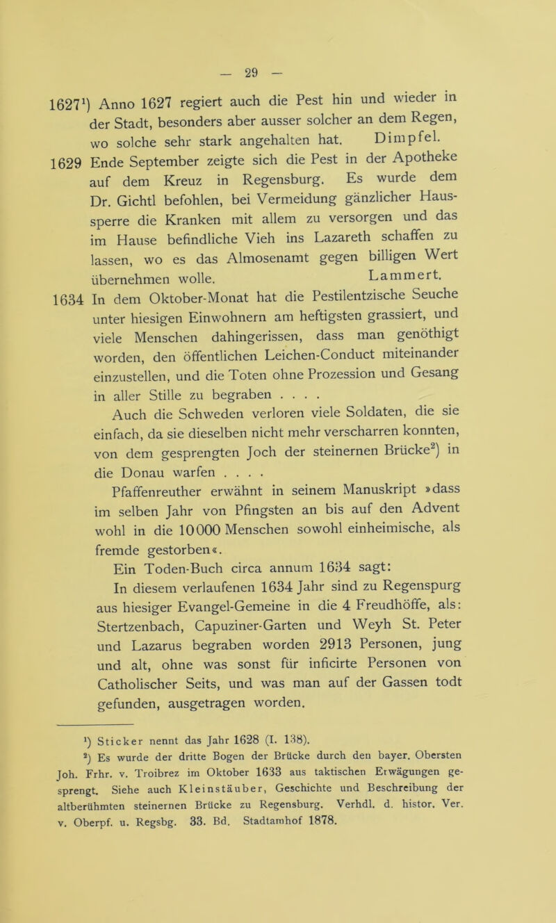 1627^) Anno 1627 regiert auch die Pest hin und wieder in der Stadt, besonders aber ausser solcher an dem Regen, wo solche sehr stark angehalten hat. Dirnpfei. 1629 Ende September zeigte sich die Pest in der Apotheke auf dem Kreuz in Regensburg. Es wurde dem Dr. Gichtl befohlen, bei Vermeidung gänzlicher Haus- sperre die Kranken mit allem zu versorgen und das im Hause befindliche Vieh ins Lazareth schaffen zu lassen, wo es das Almosenamt gegen billigen Wert übernehmen wolle. Lamm er t. 1634 In dem Oktober-Monat hat die Pestilentzische Seuche unter hiesigen Einwohnern am heftigsten grassiert, und viele Menschen dahingerissen, dass man genöthigt worden, den öffentlichen Leichen-Conduct miteinander einzustellen, und die Toten ohne Prozession und Gesang in aller Stille zu begraben .... Auch die Schweden verloren viele Soldaten, die sie einfach, da sie dieselben nicht mehr verscharren konnten, von dem gesprengten Joch der steinernen Brücke^) in die Donau warfen .... Pfaffenreuther erwähnt in seinem Manuskript »dass im selben Jahr von Pfingsten an bis auf den Advent wohl in die 10000 Menschen sowohl einheimische, als fremde gestorben«. Ein Toden-Buch circa annum 1634 sagt: In diesem verlaufenen 1634 Jahr sind zu Regenspurg aus hiesiger Evangel-Gemeine in die 4 Freudhöffe, als: Stertzenbach, Capuziner-Garten und Weyh St. Peter und Lazarus begraben worden 2913 Personen, jung und alt, ohne was sonst für inficirte Personen von Catholischer Seits, und was man auf der Gassen todt gefunden, ausgetragen worden. *) Sticker nennt das Jahr 1628 (I. 138). *) Es wurde der dritte Bogen der Brücke durch den Bayer. Obersten Joh. Frhr. v. Troibrez irn Oktober 1633 aus taktischen Erwägungen ge- sprengt, Siehe auch Kleinstäuber, Geschichte und Beschreibung der altberühmten steinernen Brücke zu Regensburg. Verhdl. d. histor. Ver. V. Oberpf. u. Regsbg. 33. Bd. Stadtamhof 1878.