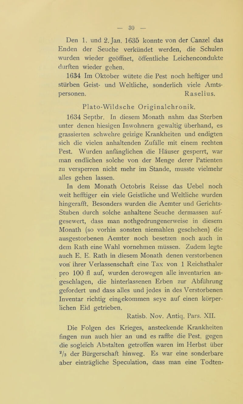 Den 1. und 2. Jan. 1635 konnte von der Canzel das Enden der Seuche verkündet werden, die Schulen wurden wieder geöffnet, öffentliche Leichencondukte durften wieder gehen. 1634 Im Oktober wütete die Pest noch heftiger und stürben Geist- und Weltliche, sonderlich viele Amts- personen. Raselius. Plato-Wildsche Originalchronik. 1634 Septbr. In diesem Monath nahm das Sterben unter denen hiesigen Inwohnern gewaltig überhand, es grassierten schwehre geizige Krankheiten und endigten sich die vielen anhaltenden Zufälle mit einem rechten Pest. Wurden anfänglichen die Häuser gesperrt, war man endlichen solche von der Menge derer Patienten zu versperren nicht mehr im Stande, musste vielmehr alles gehen lassen. In dem Monath Octobris Reisse das Uebel noch weit hefftiger ein viele Geistliche und Weltliche wurden hingerafft. Besonders wurden die Aemter und Gerichts- Stuben durch solche anhaltene Seuche dermassen auf- gesewert, dass man nothgedrungenerweise in diesem Monath (so vorhin sonsten niemahlen geschehen) die ausgestorbenen Aemter noch besetzen noch auch in dem Rath eine Wahl vornehmen müssen. Zudem legte auch E. E. Rath in diesem Monath denen verstorbenen von ihrer Verlassenschaft eine Tax von 1 Reichsthaler pro 100 fl auf, wurden derowegen alle inventarien an- geschlagen, die hinterlassenen Erben zur Abführung gefordert und dass alles und jedes in des Verstorbenen Inventar richtig eingekommen seye auf einen körper- lichen Eid getrieben. Ratisb. Nov. Antiq. Pars. XII. Die Folgen des Krieges, ansteckende Krankheiten fingen nun auch hier an und es raffte die Pest, gegen die sogleich Abstalten getroffen waren im Herbst über der Bürgerschaft hinweg. Es war eine sonderbare aber einträgliche Speculation, dass man eine Todten-