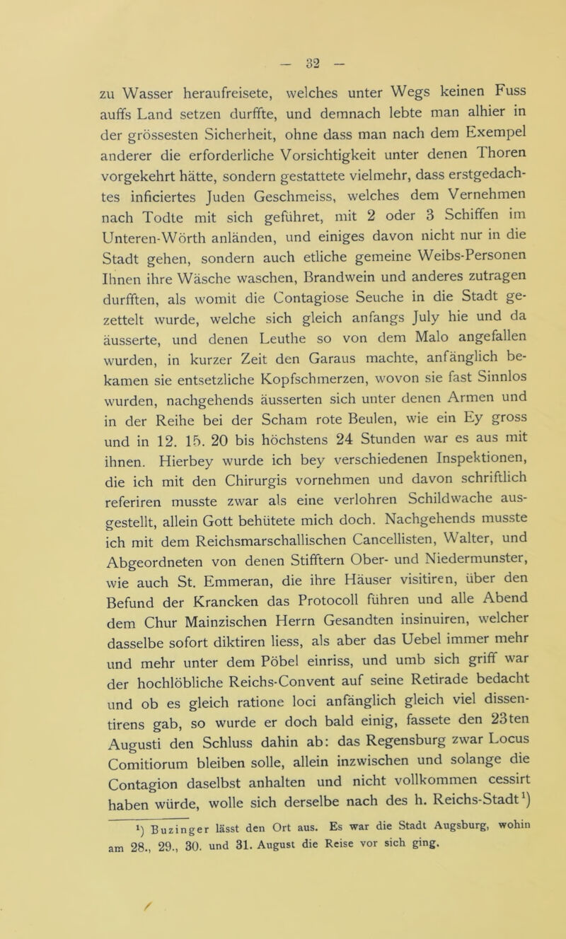 zu Wasser heraufreisete, welches unter Wegs keinen Fuss auffs Land setzen durffte, und demnach lebte man alhier in der grössesten Sicherheit, ohne dass man nach dem Exempel anderer die erforderliche Vorsichtigkeit unter denen Thoren vorgekehrt hätte, sondern gestattete vielmehr, dass erstgedach- tes inficiertes Juden Geschmeiss, welches dem Vernehmen nach Todte mit sich geführet, mit 2 oder 3 Schiffen im Unteren-Wörth anländen, und einiges davon nicht nur in die Stadt gehen, sondern auch etliche gemeine Weibs-Personen Ihnen ihre Wäsche waschen, Brandwein und anderes zutragen durfften, als womit die Contagiose Seuche in die Stadt ge- zettelt wurde, welche sich gleich anfangs July hie und da äusserte, und denen Leuthe so von dem Malo angefallen wurden, in kurzer Zeit den Garaus machte, anfänglich be- kamen sie entsetzliche Kopfschmerzen, wovon sie fast Sinnlos wurden, nachgehends äusserten sich unter denen Armen und in der Reihe bei der Scham rote Beulen, wie ein Ey gross und in 12. 15. 20 bis höchstens 24 Stunden war es aus mit ihnen. Hierbey wurde ich bey verschiedenen Inspektionen, die ich mit den Chirurgis vornehmen und davon schriftlich referiren musste zwar als eine verlohren Schildwache aus- gestellt, allein Gott behütete mich doch. Nachgehends musste ich mit dem Reichsmarschallischen Cancellisten, Walter, und Abgeordneten von denen Stifftern Ober- und Niedermunster, wie auch St. Emmeran, die ihre Häuser visitiren, über den Befund der Krancken das Protocoll führen und alle Abend dem Chur Mainzischen Herrn Gesandten insinuiren, welcher dasselbe sofort diktiren Hess, als aber das Uebel immer mehr und mehr unter dem Pöbel einriss, und umb sich griff war der hochlöbliche Reichs-Convent auf seine Retirade bedacht und ob es gleich ratione loci anfänglich gleich viel dissen- tirens gab, so wurde er doch bald einig, fassete den 23ten Augusti den Schluss dahin ab: das Regensburg zwar Locus Comitiorum bleiben solle, allein inzwischen und solange die Contagion daselbst anhalten und nicht vollkommen cessirt haben würde, wolle sich derselbe nach des h. Reichs-Stadt ) 1) Buzinger lässt den Ort aus. Es war die Stadt Augsburg, wohin am 28., 29., 30. und 31. August die Reise vor sich ging. /